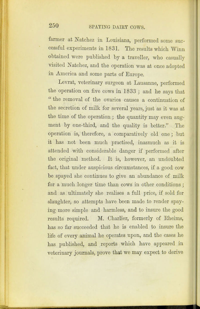 farmer at JSTatcliez in Louisiana, performed some suc- cessful experiments in 1831. The results which Winn ohtained were published by a traveller, who casually visited J^atchez, and the operation was at once adopted in America and some parts of Europe. Levrat, veterinary surgeon at Lausanne, performed the operation on five cows in 1833 ; and he says that  the removal of the ovaries causes a continuation of the secretion of milk for several years, just as it was at the time of the operation ; the quantity may even aug- ment by one-third, and the quahty is better. The operation is, therefore, a comparatively old one; but it has not been much practised, inasmuch as it is attended with considerable danger if performed after the original method. It is, however, an undoubted fact, that under auspicious circumstances, if a good cow be spayed she continues to give an abundance of milk for a much longer time than cows in other conditions; and as ultimately she realises a full price, if sold for slaughter, so attempts have been made to render spay- ing more simple and harmless, and to insure the good results required. M. Charlier, formerly of Eheims, has so far succeeded that he is enabled to insure the life of every animal he operates upon, and the cases he has published, and reports which have appeared in veterinary journals, prove that we may expect to derive