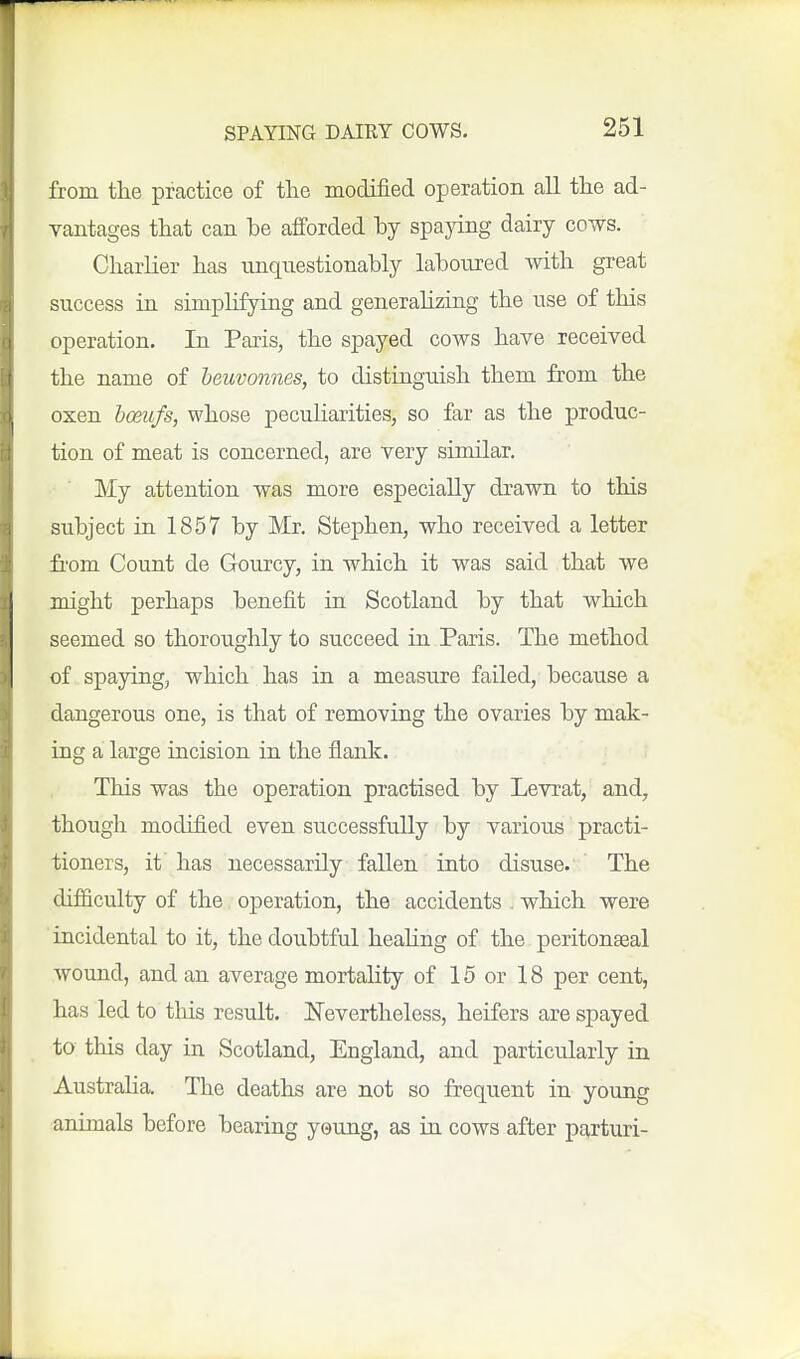from the practice of tlie modified operation all the ad- vantages that can be afforded by spaying dairy cows. CharKer has unquestionably laboured with great success in simplifying and generahzing the use of this operation. In Paris, the spayed cows have received the name of heuvonnes, to distinguish them from the oxen hoetifs, whose peculiarities, so far as the produc- tion of meat is concerned, are very similar. My attention was more especially drawn to this subject in 1857 by Mr. Stephen, who received a letter fi'om Count de Gourcy, in which it was said that we might perhaps benefit in Scotland by that which seemed so thoroughly to succeed in Paris. The method of spaying, which has in a measure failed, because a dangerous one, is that of removing the ovaries by mak- ing a large incision in the flank. This was the operation practised by Levrat, and, though modified even successfully by various practi- tioners, it has necessarily fallen into disuse. The difficulty of the operation, the accidents . which were incidental to it, the doubtful heahng of the peritonaeal wound, and an average mortality of 15 or 18 per cent, has led to this result. ISTevertheless, heifers are spayed to this day in Scotland, England, and particularly in AustraHa. The deaths are not so frequent in young animals before bearing young, as in cows after parturi-