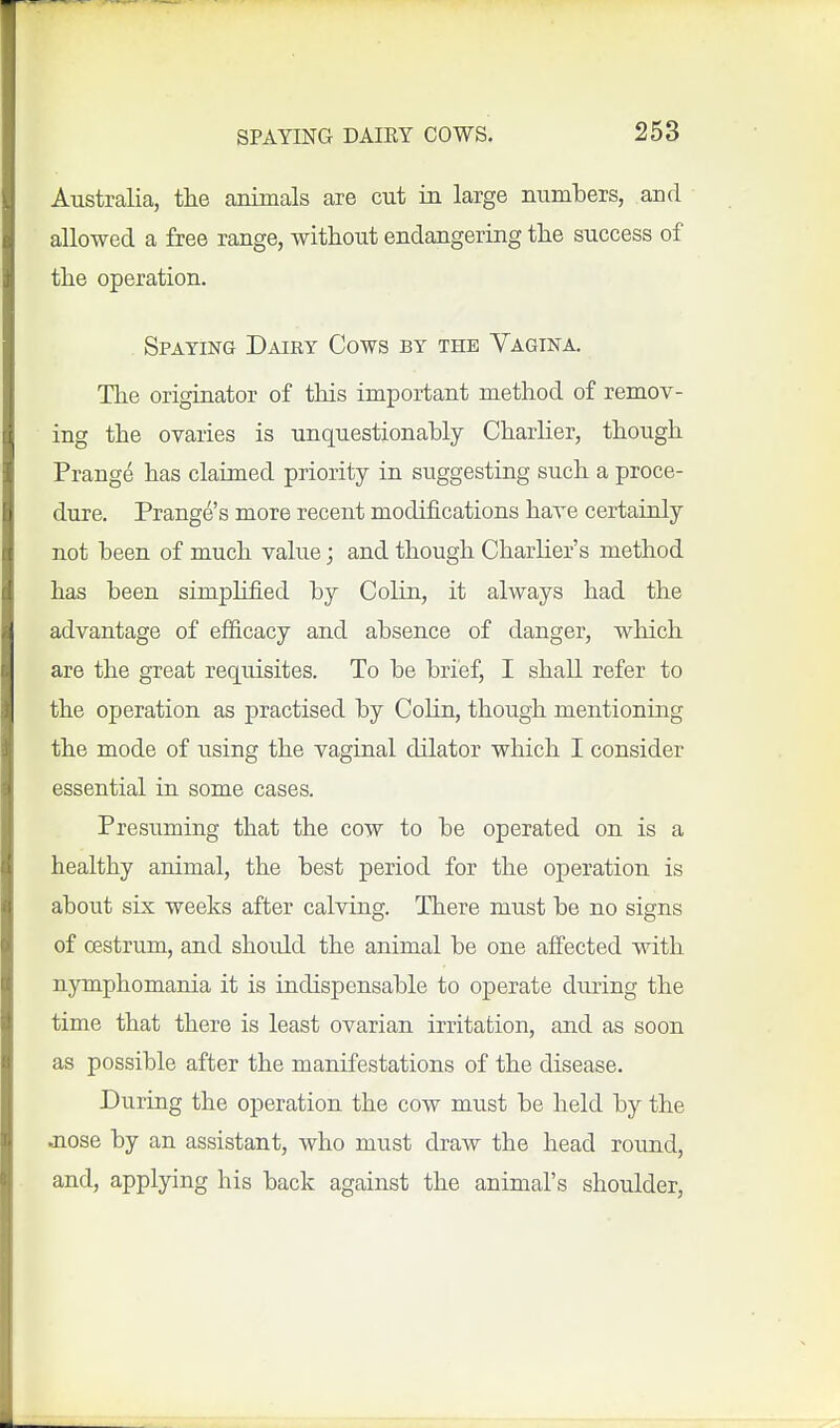 Australia, tlie animals are cut in large numbers, and allowed a free range, without endangering the success of the operation. Spaying Dairy Cows by the Yagina. The originator of this important method of remov- ing the ovaries is unquestionably Charlier, though Prange has claimed priority in suggesting such a proce- dure. Prange's more recent modifications have certainly not been of much value; and though Charlier's method has been simplified by Colin, it always had the advantage of efiicacy and absence of danger, wliich are the great requisites. To be brief, I shall refer to the operation as practised by Colin, though mentioning the mode of using the vaginal dilator which I consider essential in some cases. Presuming that the cow to be operated on is a healthy animal, the best period for the operation is about six weeks after calving. There must be no signs of oestrum, and should the animal be one affected with nymphomania it is indispensable to operate during the time that there is least ovarian irritation, and as soon as possible after the manifestations of the disease. During the operation the cow must be held by the jiose by an assistant, who must draw the head round, and, applying his back against the animal's shoulder,