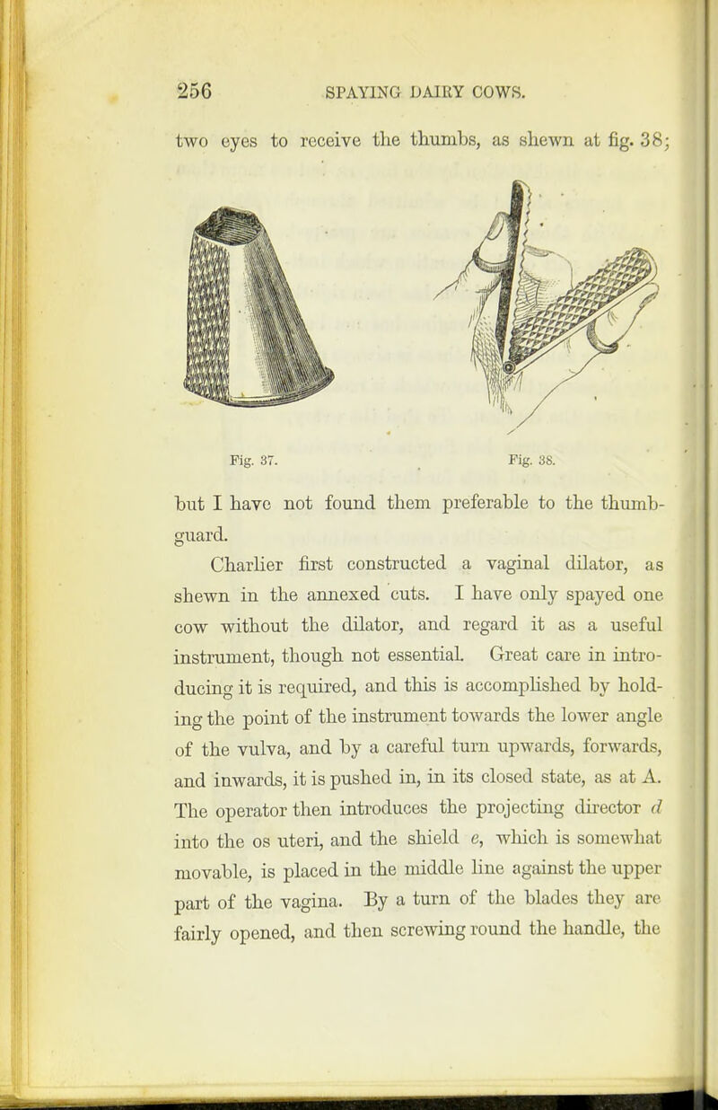 two eyes to receive the thumbs, as shewn at fig. 38; Fig. 37. Fig. 38. but I have not found them preferable to the thumb- guard. Charlier first constructed a vaginal dilator, as shewn in the annexed cuts. I have only spayed one cow without the dilator, and regard it as a useful instrument, though not essential Great care in intro- ducing it is required, and this is accomphshed by hold- ing the point of the instrument towards the lower angle of the vulva, and by a careful turn upwards, forwards, and inwards, it is pushed in, in its closed state, as at A. The operator then introduces the projecting director d into the os uteri, and the shield e, which is somewhat movable, is placed in the middle line against the upper part of the vagina. By a turn of the blades they are fairly opened, and then screwing round the handle, the