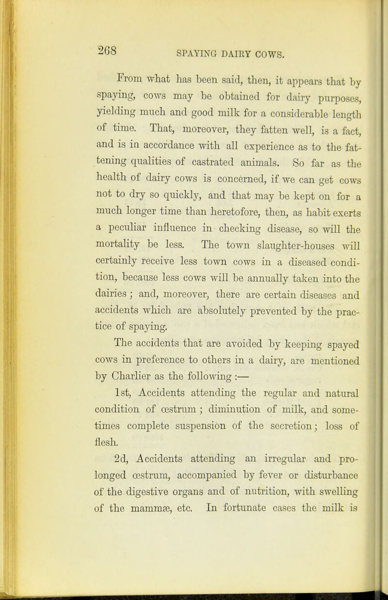 From what lias been said, then, it appears that by spapng, cows may be obtained for dairy purposes, yielding much and good milk for a considerable length of time. That, moreover, they fatten well, is a fact, and is in accordance with all experience as to the fat- tening qualities of castrated animals. So far as the health of dairy cows is concerned, if we can get cows not to dry so quickly, and that may be kept on for a much longer time than heretofore, then, as habit exerts a pecuhar influence in checking disease, so will the mortality be less. The town slaughter-houses will certainly receive less town cows in a diseased condi- tion, because less cows will be annually taken into the dairies ; and, moreover, there are certain diseases and accidents which are absolutely prevented by the prac- tice of spaying. The accidents that are avoided by keeping spayed cows in preference to others in a dairy, are mentioned by Charlier as the following :— 1st, Accidents attending the regular and natural condition of oestrum; diminution of milk, and some- times complete suspension of the secretion; loss of flesh. 2d, Accidents attending an irregular and pro- longed oestrum, accompanied by fever or disturbance of the digestive organs and of nutrition, with swelling of the mammas, etc. In fortunate cases the milk is