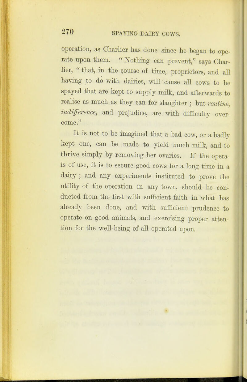 operation, as Charlier has done since he began to ope- rate upon them.  IsTothing can prevent, says Char- lier,  that, in the course of tinie, proprietors, and all having to do with dairies, will cause all cows to be spayed that are kept to supply milk, and afterwards to realise as much as they can for slaughter ; but routine, indifference, and prejudice, are with difficulty over- come. It is not to be imagined that a bad cow, or a badly kept one, can be made to yield much milk, and to thrive simply by removing her ovaries. If the opera- is of use, it is to secure good cows for a long time in a dairy ; and any experiments instituted to prove the utility of the operation in any town, should be con- ducted from the fii-st with sufficient faith in Avhat has already been done, and with sufficient prudence to operate on good animals, and exercising proper atten- tion for the well-being of all operated upon. H