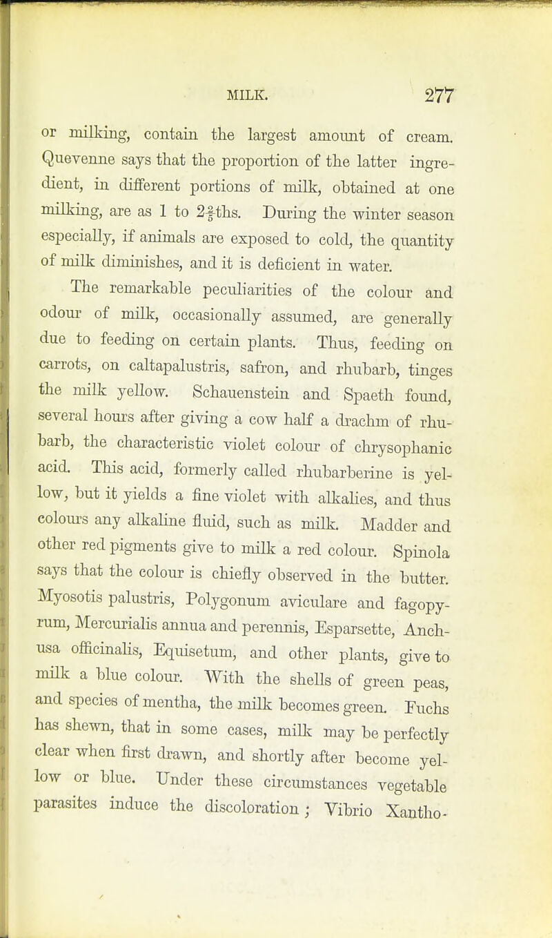 or milking, contain the largest amount of cream. Quevenne says that the proportion of the latter ingre- dient, in different portions of milk, ohtained at one milking, are as 1 to 2|-ths. Diuing the winter season especially, if animals are exposed to cold, the quantity of milk diminishes, and it is deficient in water. The remarkahle peculiarities of the colour and odom- of milk, occasionally assumed, are generally due to feeding on certain plants. Thus, feeding on carrots, on caltapalustris, safron, and rhubarb, tinges the milk yeUow. Schauenstein and Spaeth found, several hours after giving a cow half a drachm of rhu- barb, the characteristic violet colour of chrysophanic acid. This acid, formerly called rhubarberine is yel- low, but it yields a fine violet with alkaHes, and thus colom-s any alkahne fluid, such as milk. Madder and other red pigments give to milk a red colour. Spinola says that the colour is chiefly observed in the butter. Myosotis palustris. Polygonum aviculare and fagopy- rum, Mercurialis annua and perennis, Esparsette, Anch- usa officinahs, Equisetum, and other plants, give to milk a blue colour. With the sheUs of green peas, and species of mentha, the milk becomes green. Fuchs has shewn, that in some cases, mUk may be perfectly clear when first di-awn, and shortly after become yel- low or blue. Under these circumstances vegetable parasites induce the discoloration; Vibrio Xantho-