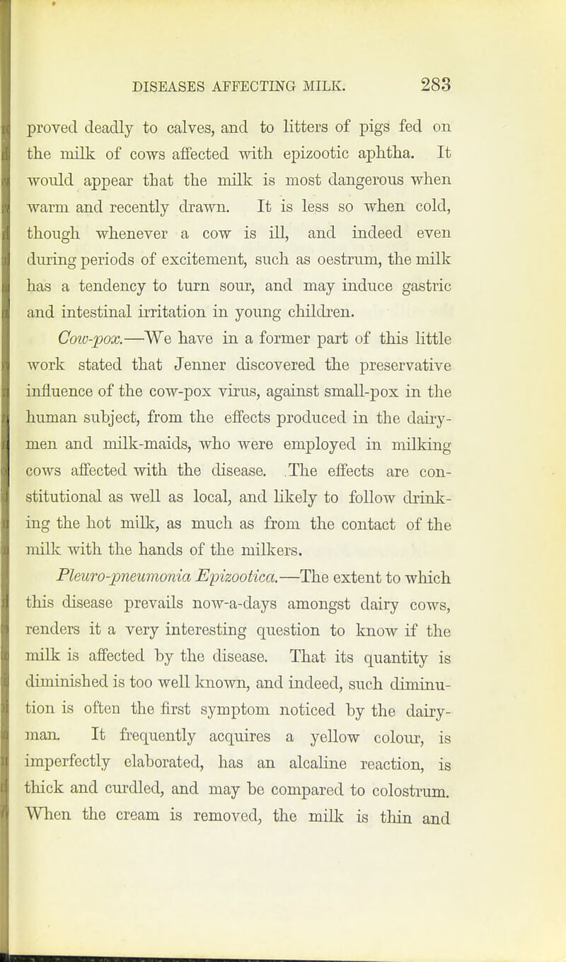 proved deadly to calves, and to litters of pigs fed on the milk of cows affected with, epizootic aphtlia. It would appear that the milk is most dangerous when warm and recently drawn. It is less so when cold, though whenever a cow is ill, and indeed even during periods of excitement, such as oestrum, the milk has a tendency to turn sour, and may induce gastric and intestinal irritation in young children. Coiu-pox.—We have in a former part of this little work stated that Jenner discovered the preservative influence of the cow-pox virus, against small-pox in the human subject, from the effects produced in the dairy- men and milk-maids, who were employed in milking cows affected with the disease. The effects are con- stitutional as well as local, and likely to follow drink- ing the hot milk, as much as from the contact of the milk with the hands of the milkers. PleuTo-pneumonia Epizootica.—The extent to which this disease prevails now-a-days amongst dairy cows, renders it a very interesting question to know if the milk is affected by the disease. That its quantity is diminished is too well known, and indeed, such diminu- tion is often the first symptom noticed by the dairy- man. It frequently acquires a yellow colour, is imperfectly elaborated, has an alcahne reaction, is thick and curdled, and may be compared to colostrum. When the cream is removed, the milk is thin and