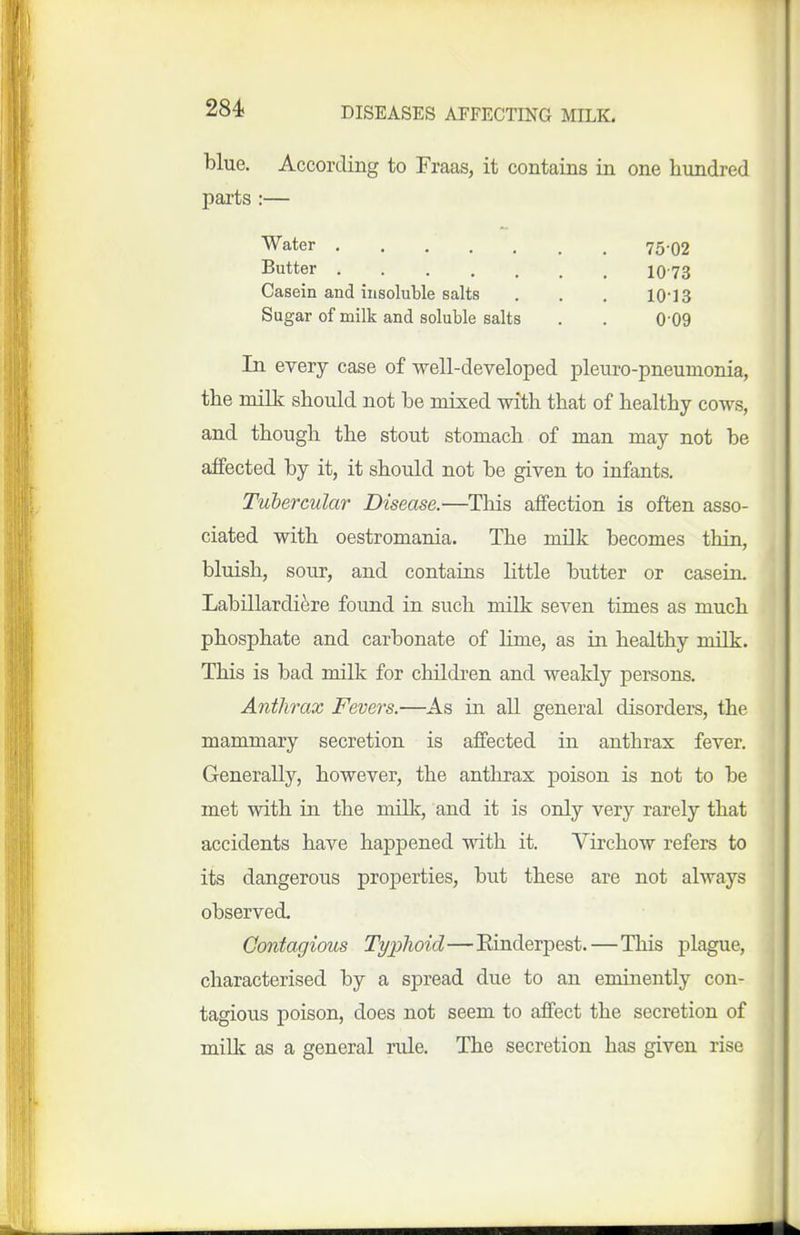 blue. According to Fraas, it contains in one hundred parts :— Water 75.O2 Butter 10-73 Casein and insoluble salts . . . 10-13 Sugar of milk and soluble salts . . 0-09 In every case of well-developed pleuro-pneumonia, the milk should, not he mixed with that of healthy cows, and though the stout stomach of man may not be affected by it, it should not be given to infants. Tubercular Disease.—Tliis affection is often asso- ciated with oestromania. The milk becomes thin, bluish, sour, and contains little butter or casein. Labillardiere found in such milk seven times as much phosphate and carbonate of lime, as in healthy milk. This is bad milk for children and weakly persons. Anthrax Fevers.—As in all general disorders, the mammary secretion is affected in anthrax fever. Generally, however, the antlirax poison is not to be met with in the millc, and it is only very rarely that accidents have happened with it. Virchow refers to its dangerous proj)erties, but these are not always observed. Contagious Typlioid—Einderpest.—This plague, characterised by a spread due to an eminently con- tagious poison, does not seem to affect the secretion of millc as a general rule. The secretion has given rise