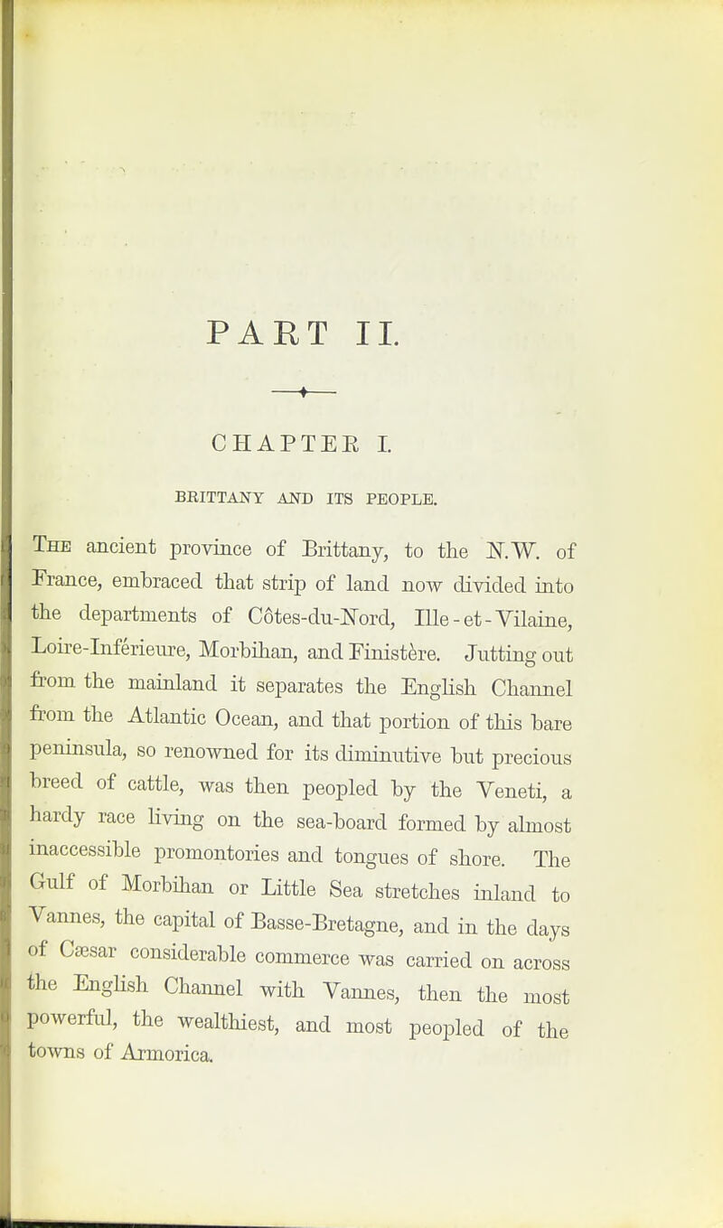 PART 11. CHAPTEE I BRITTANY AND ITS PEOPLE, The ancient province of Brittany, to the i^.W. of France, embraced that strip of land now divided into the departments of C6tes-du-ISrord, lUe - et - Vilaine, Loire-Inferieiire, Morbihan, and Finistere. Jutting out from the mamland it separates the English Channel from the Atlantic Ocean, and that portion of this bare peninsula, so renowned for its diminutive but precious breed of cattle, was then peopled by the Veneti, a hardy race hving on the sea-board formed by almost inaccessible promontories and tongues of shore. The Gulf of Morbihan or Little Sea stretches inland to Vannes, the capital of Basse-Bretagne, and in the days of Ca3sar considerable commerce was carried on across the English Channel with Vannes, then the most powerful, the wealthiest, and most peopled of the towns of Armorica.