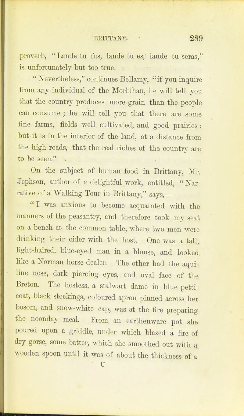 proverb, Lande tu fus, lande tii es, lande tu seras, is unfortunately Lut too true.  I^evertheless, continues Bellamy, if you inquire from any individual of the MorbOian, he will tell you that the country produces more grain than the people can consume ; he will tell you that there are some fine farms, fields weU cultivated, and good prairies : hut it is in the interior of the land, at a distance from the high roads, that the real riches of the country are to be seen. . On the subject of himian food in Brittany, Mr. Jephson, author of a dehghtful work, entitled, JNTar- rative of a Walldng Tour in Brittany, says,—  I was anxious to become acquainted with the manners of the peasantry, and therefore took my seat on a bench at the common table, where two men were drinking their cider with the host. One was a tall, light-hau-ed, blue-eyed man in a blouse, and looked like a jS'orman horse-dealer. The other had the aqui- line nose, dark piercmg eyes, and oval face of the Breton. The hostess, a stalwart dame in blue petti- coat, black stockings, coloured apron pinned across her bosom, and snow-white cap, was at the fire preparing the noonday meal From an earthenware pot she poured upon a griddle, under which blazed a fii-e of dry gorse, some batter, which she smoothed out with a wooden spoon until it was of about the thickness of a U