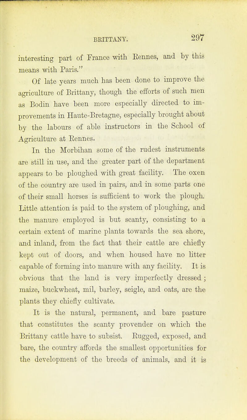 interesting pait of Prance with Kennes, and hj this means with Paris. Of late years mnch has been done to improve the agrictdture of Brittany, though the efforts of such men as Bodin have heen more especially directed to im- provements in Haute-Bretagne, especially brought about by the labours of able instructors in the School of Agricultm^e at Eennes. In the Morbihan some of the rudest instruments are still in use, and the greater part of the department appears to be ploughed with great facility. The oxen of the country are used in pairs, and in some parts one of their small horses is sufficient to work the plougL Little attention is paid to the system of ploughing, and the manure employed is but scanty, consisting to a certain extent of marine plants towards the sea shore, and inland, from the fact that their cattle are chiefly kept out of doors, and when housed have no litter capable of forming into manure with any facility. It is obvious that the land is very imperfectly dressed; maize, buckwheat, mil, barley, seigle, and oats, are the plants they chiefly cultivate. It is the natural, permanent, and bare pasture that constitutes the scanty provender on which the Brittany cattle have to subsist. Rugged, exposed, and bare, the country affords the smallest opportunities for the development of the breeds of animals, and it is