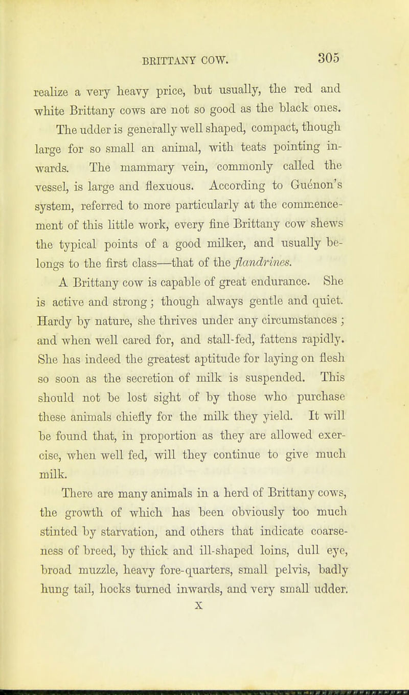 realize a very heavy price, but usually, tlie red and white Brittany cows are not so good as the hlack ones. The udder is generally well shaped, compact, though large for so small an animal, with teats pointing in- wards. The mammary vein, commonly called the vessel, is large and fiexuous. According to Gu^non's system, referred to more particularly at the commence- ment of this little work, every fine Brittany cow shews the typical points of a good milker, and usually be- longs to the first class—that of the flandrines. A Brittany cow is capable of great endurance. She is active and strong; though always gentle and quiet. Hardy by nature, she thrives under any circumstances ; and when well cared for, and stall-fed, fattens rapidly. She has indeed the greatest aptitude for laying on flesh so soon as the secretion of milk is suspended. This should not be lost sight of by those who purchase these annuals chiefly for the millc they yield. It will be found that, in proportion as they are allowed exer- cise, when well fed, will they continue to give much milk. There are many animals in a herd of Brittany cows, the growth of which has been obviously too much stinted by starvation, and others that indicate coarse- ness of breed, by thick and ill-shaped loins, dull eye, broad muzzle, heavy fore-quarters, small pelvis, badly hung tail, hocks turned inwards, and very small udder, X