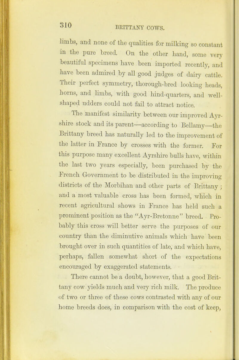 limbs, and none of the qualities for milking so constant in the pure breed. On the other liand, some very beautiful specimens have been imported recently, and have been admired by all good judges of dairy cattle. Their perfect symmetry, thorough-bred looking heads, horns, and limbs, with good hind-quarters, and well- shaped udders could not fail to attract notice. The manifest similarity between our improved Ayr- shire stock and its parent—according to Bellamy—the Brittany breed has naturally led to the improvement of the latter in France by crosses with the former. For this purpose many excellent Ayrshire bulls have, witliin the last two years especially, been purchased by the French Government to be distributed in the improving districts of the Morbihan and other parts of Brittany ; and a most valuable cross has been formed, which in recent agricultural shows in France has held such a prominent position as the Ayr-Bretonne  breed. Pro- bably this cross will better serve the purposes of our country than the diminutive animals which have been brought over in such quantities of late, and which have, perhaps, fallen somewhat short of the expectations encouraged by exaggerated statements. There cannot be a doubt, however, that a good Brit- tany cow yields much and very rich milk. The produce of two or three of these cows contrasted with any of our home breeds does, in comparison with the cost of keep.
