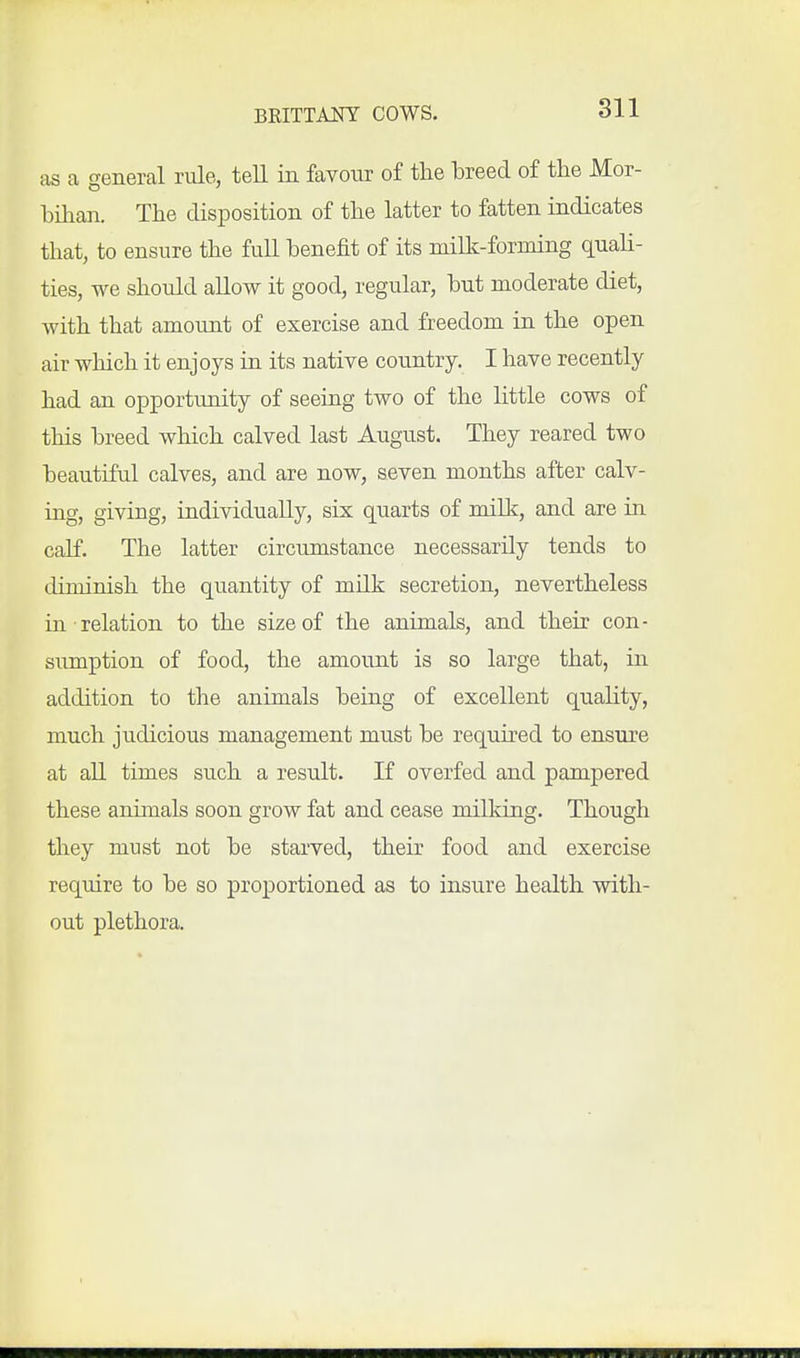 811 as a general rule, tell in favour of the hreed of the Mor- bilian. The disposition of the latter to fatten indicates that, to ensure the fuU benefit of its niillc-forniing quah- ties, we should allow it good, regular, but moderate diet, with that amount of exercise and freedom in the open air which it enjoys in its native country. I have recently had an opportunity of seeing two of the little cows of this breed which calved last August. They reared two beautiful calves, and are now, seven months after calv- ing, giving, individually, six quarts of milk, and are in calf. The latter circumstance necessarily tends to diminish the quantity of milk secretion, nevertheless in relation to the size of the animals, and their con- sumption of food, the amount is so large that, in addition to the animals being of excellent quality, much judicious management must be required to ensure at all times such a result. If overfed and pampered these animals soon grow fat and cease milking. Though they must not be starved, their food and exercise require to be so proportioned as to insure health with- out plethora.