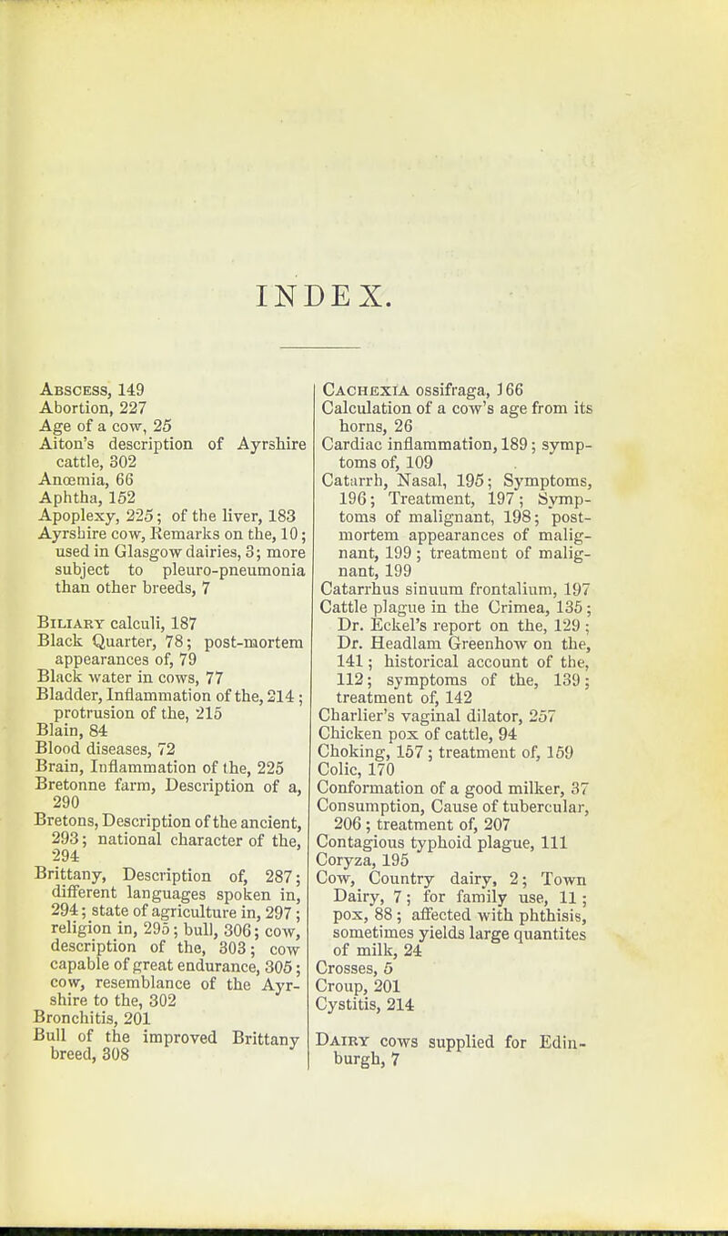 INDEX. Abscess, 149 Abortion, 227 Age of a cow, 25 Alton's description of Ayrshire cattle, 302 Anoemia, 66 Aphtlia, 152 Apoplexy, 225; of the liver, 183 Ayrshire cow, Remarks on the, 10; used in Glasgow dairies, 3; more subject to pleuro-pneumonia than other breeds, 7 BiLiAEY calculi, 187 Black Quarter, 78; post-mortem appearances of, 79 Black water in cows, 77 Bladder, Inflammation of the, 214; protrusion of the, 215 Blain, 84 Blood diseases, 72 Brain, Inflammation of the, 225 Bretonne farm. Description of a, 290 Bretons, Description of the ancient, 293; national character of the, 294 Brittany, Description of, 287; different languages spoken in, 294; state of agriculture in, 297; religion in, 295; bull, 306; cow, description of the, 803; cow capable of great endurance, 305; cow, resemblance of the Ayr- shire to the, 302 Bronchitis, 201 Bull of the improved Brittany breed, 308 Cachexia ossifraga, J 66 Calculation of a cow's age from its horns, 26 Cardiac inflammation, 189; symp- toms of, 109 Catarrh, Nasal, 195; Symptoms, 196; Treatment, 197; Symp- toms of malignant, 198; post- mortem appearances of malig- nant, 199 ; treatment of malig- nant, 199 Catarrhus sinuum frontalium, 197 Cattle plague in the Crimea, 135; Dr. Eckel's report on the, 129; Dr. Headlam Greenhow on the, 141; historical account of the, 112; symptoms of the, 139; treatment of, 142 Charlier's vaginal dilator, 257 Chicken pox of cattle, 94 Choking, 167; treatment of, 169 Colic, 170 Conformation of a good milker, 37 Consumption, Cause of tubercular, 206; treatment of, 207 Contagious typhoid plague. 111 Coryza, 195 Cow, Country dairy, 2; Town Dairy, 7; for family use, 11; pox, 88 ; affected with phthisis, sometimes yields large quantites of milk, 24 Crosses, 5 Croup, 201 Cystitis, 214 Dairy cows supplied for Edin- burgh, 7