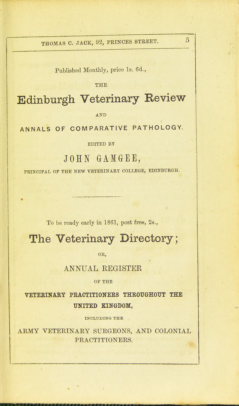 Published Monthly, price Is. 6d., THE Edinburgh Veterinary Eeview AND ANNALS OF COMPARATIVE PATHOLOGY. EDITED BY JOHN GAIGEE, FEINCIPAL OF THE NEW VETERINAEY COLLEGE, EDINBURGH. To be ready early in 1861, post free, 2s., The Veterinary Directory; OB, ANNUAL KEGISTER OP THE VETERINARY PRACTITIONERS THROUGHOUT THE UNITED KINGDOM, INCLUDING THE ARMY VETERINARY SURGEONS, AND COLONIAL PRACTITIONERS.