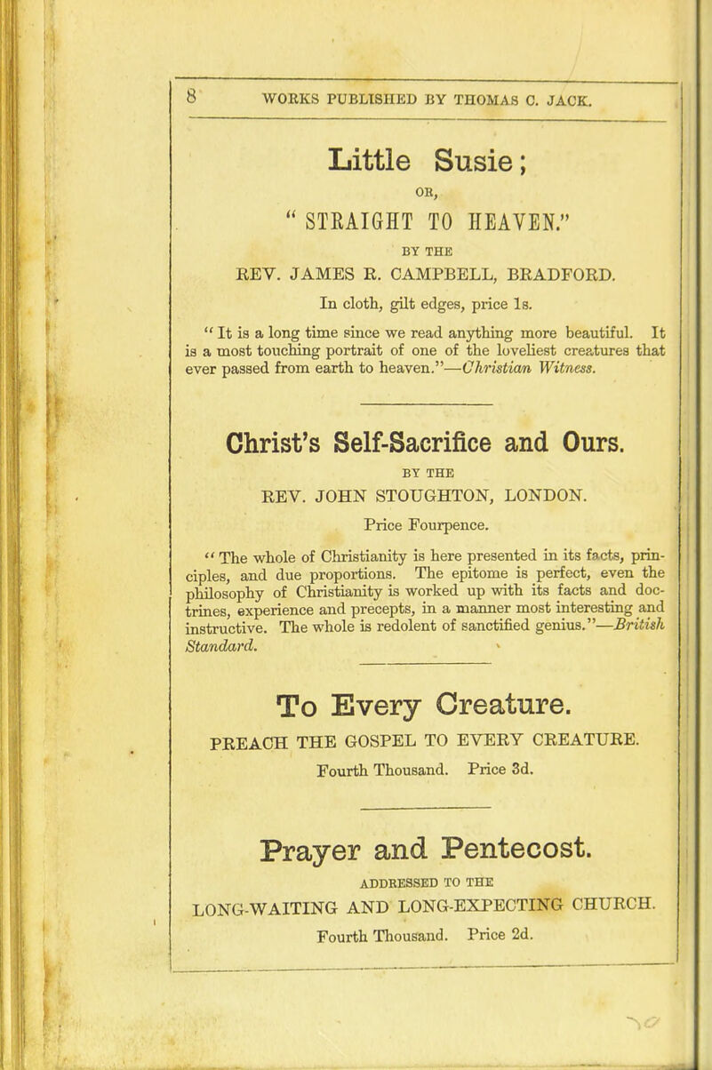 WORKS PUBLISHED BY THOMAS C. JACK. Little Susie; OH,  STRAIGHT TO HEAVEN. BY THE REV. JAMES R. CAMPBELL, BRADFORD. In cloth, gilt edges, price Is.  It is a long time since we read anything more beautiful. It is a most touching portrait of one of the lovehest creatures that ever passed from earth to heaven.—Christian Witness. Christ's Self-Sacrifice and Ours. BY THE REV. JOHN STOUGHTON, LONDON. Price Fourpence.  The whole of Christianity is here presented in its facts, prin- ciples, and due proportions. The epitome is perfect, even the philosophy of Christianity is worked up with its facts and doc- trines, experience and precepts, in a manner most interesting and instructive. The whole is redolent of sanctified genius.—British Standard. To Every Creature. PREACH THE GOSPEL TO EVERY CREATURE. Fourth Thousand. Price 3d. Prayer and Pentecost. ADDKESSED TO THE LONG-WAITING AND LONG-EXPECTING CHURCH. Fourth Thousand. Price 2d.