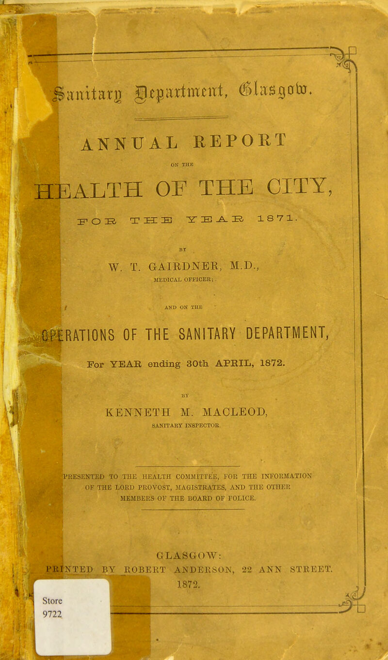 fJanitaig §W*xtimtni, (Slasgoto. ANNUAL REPORT ON THK HEALTH OF THE CITY: POB THE Y E A B 1871. W. T. GAIRDNER, M.D., MEDICAL OFFICER; AND ON THE OPERATIONS OF THE SANITARY DEPARTMENT, For YEAR ending 30th APRIL, 1872. KENNETH M. MACLEOD, SANITARY INSPECTOR. .'RESENTED TO THE HEALTH COMMITTEE, FOR THE INFORMATION OF THE LORD PROVOST, MAGISTRATES, AND THE OTHER MEMBERS OF THE BOARD OF POLICE. GLASGOW: I MNTEP BY ROBERT ANDERSON, 22 ANN STREET. 1872. Store 9722