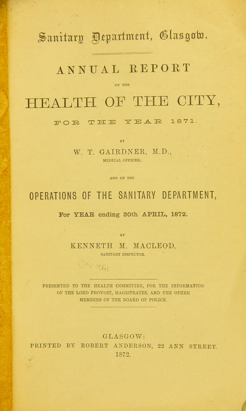 tmitwg gtprtmtnf, (Sksgcrfo ANNUAL REPORT ON THK HEALTH OF THE CTTY; IFOIR, THE 5T IB -A. ZR< 1871. BY W. T. GAIRDNER, M.D., MEDICAL OFFICER; AlfD ON THE OPERATIONS OF THE SANITARY DEPARTMENT, For YEAR ending 30th APRIL, 1872. BT KENNETH M. MACLEOD, SANITARY INSPECTOR. ■ PRESENTED TO THE HEALTH COMMITTEE, FOR THE INFORMATION OF THE LORD PROVOST, MAGISTRATES, AND THE OTHER MEMBERS OF THE BOARD OF POLICE. GLASGOW: PRINTED BY ROBERT ANDERSON, 22 ANN STREET. 1872.