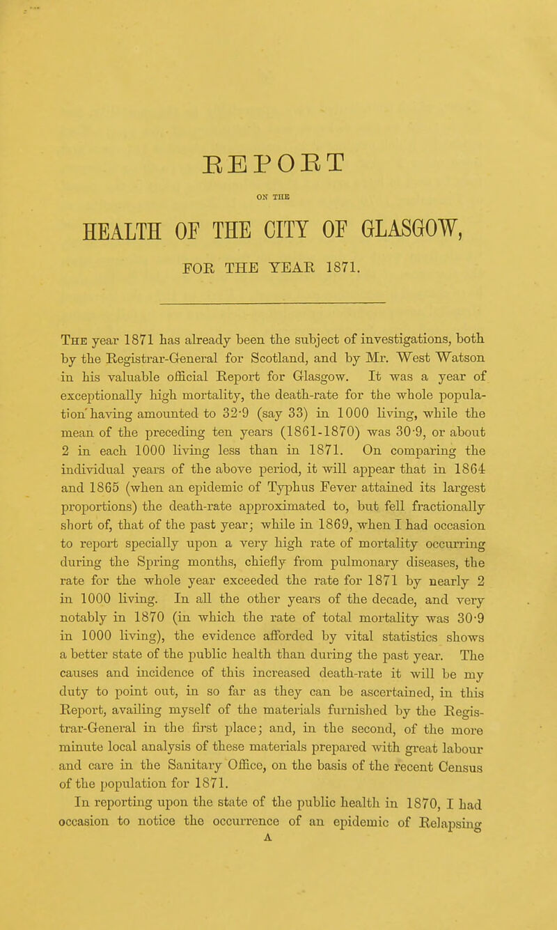 REPORT ON THE HEALTH OE THE CITY OF GLASGOW, FOR THE YEAR 1871. The year 1871 has already been the subject of investigations, both by the Registrar-General for Scotland, and by Mr. West Watson in his valuable official Report for Glasgow. It was a year of exceptionally high mortality, the death-rate for the whole popula- tion'having amounted to 32-9 (say 33) in 1000 living, while the mean of the preceding ten yeai-s (1861-1870) was 30-9, or about 2 in each 1000 Living less than in 1871. On comparing the individual years of the above period, it will appear that in 1864 and 1865 (when an epidemic of Typhus Fever attained its largest proportions) the death-rate approximated to, but fell fractionally short of, that of the past year; while in 1869, when I had occasion to report specially upon a very high rate of mortality occurring during the Spring months, chiefly from pulmonary diseases, the rate for the whole year exceeded the rate for 1871 by nearly 2 in 1000 living. In all the other years of the decade, and very notably in 1870 (in which the rate of total mortality was 30-9 in 1000 living), the evidence afforded by vital statistics shows a better state of the public health than during the past year. The causes and incidence of this increased death-rate it will be my duty to point out, in so far as they can be ascertained, in this Report, availing myself of the materials furnished by the Regis- trar-General in the first place; and, in the second, of the more minute local analysis of these materials prepared with great labour and care in the Sanitary Office, on the basis of the recent Census of the population for 1871. In reporting upon the state of the public health in 1870, I had occasion to notice the occurrence of an epidemic of Relapsing
