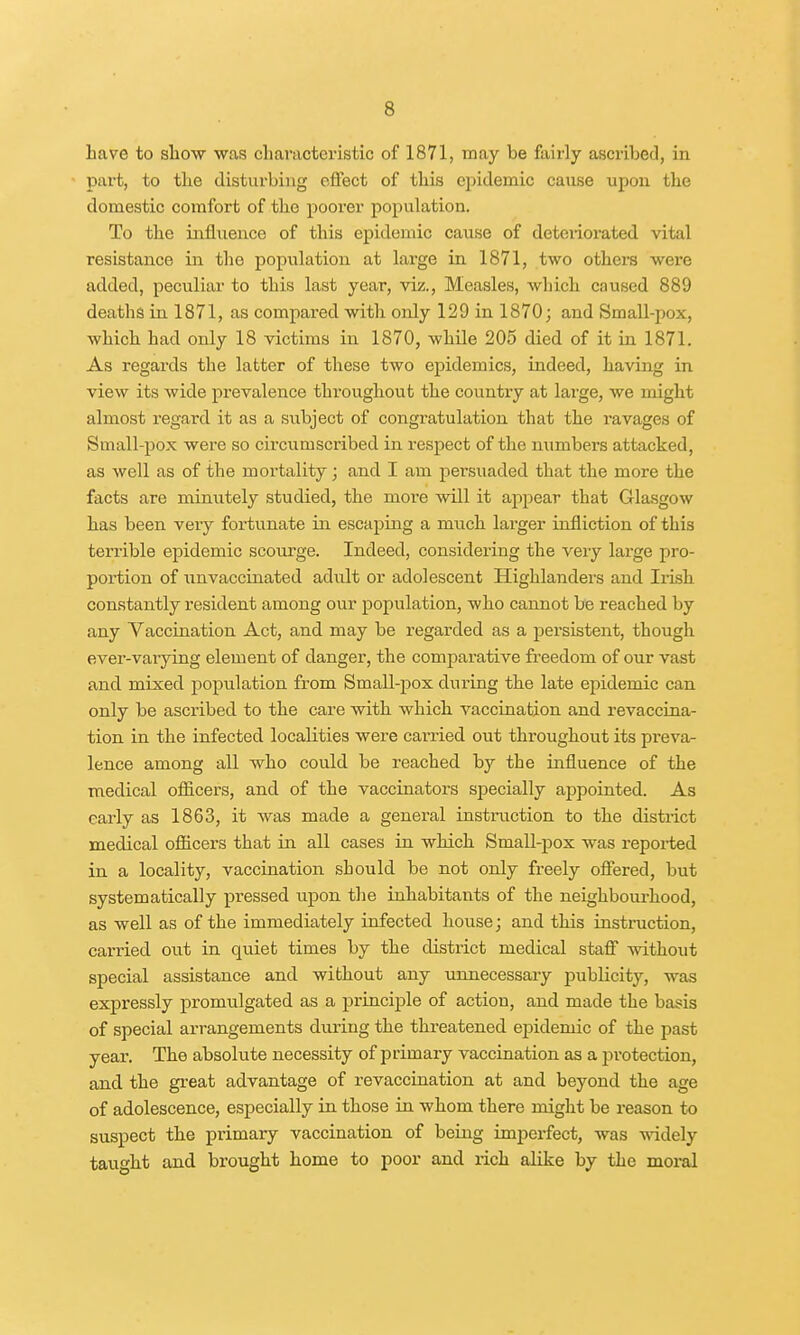 Lave to show was characteristic of 1871, may be fairly ascribed, in part, to the disturbing effect of this epidemic cause upon the domestic comfort of the poorer population. To the influence of this epidemic cause of deteriorated vital resistance in the population at large in 1871, two others wex*e added, peculiar to this last year, viz., Measles, which caused 889 deaths in 1871, as compared with only 129 in 1870; and Small-pox, which had only 18 victims in 1870, while 205 died of it in 1871. As regards the latter of these two epidemics, indeed, having in view its wide prevalence throughout the country at large, Ave might almost regard it as a subject of congratulation that the ravages of Small-pox were so circumscribed in respect of the numbers attacked, as well as of the mortality; and I am persuaded that the more the facts are minutely studied, the more will it appear that Glasgow has been very fortunate in escaping a much larger infliction of this terrible epidemic scourge. Indeed, considering the very large pro- portion of unvaccinated adult or adolescent Highlanders and Irish constantly resident among our population, who cannot be reached by any Vaccination Act, and may be regarded as a persistent, though ever-varying element of danger, the comparative freedom of our vast and mixed population from Small-pox during the late epidemic can only be ascribed to the care with which vaccination and revaccina- tion in the infected localities were carried out throughout its preva- lence among all who could be reached by the influence of the medical officers, and of the vaccinators specially appointed. As early as 1863, it was made a general instruction to the district medical officers that in all cases in which Small-pox was reported in a locality, vaccination should be not only freely offered, but systematically pressed upon the inhabitants of the neighbourhood, as well as of the immediately infected house; and this instruction, carried out in quiet times by the district medical staff without special assistance and without any unnecessary publicity, was expressly promulgated as a principle of action, and made the basis of special arrangements during the threatened epidemic of the past yeax\ The absolute necessity of primary vaccination as a protection, and the great advantage of revaccination at and beyond the age of adolescence, especially in those in whom there might be reason to suspect the primary vaccination of being imperfect, was widely taught and brought home to poor and rich alike by the moral