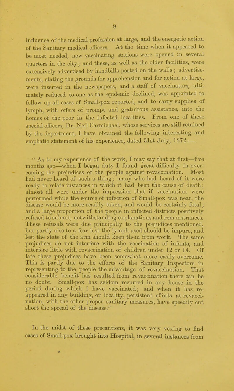 influence of the medical profession at largo, and the energetic action of the Sanitary medical officers. At the time when it appeared to be most needed, new vaccinating stations were opened in several quarters in the city; and these, as well as the older facilities, were extensively advertised by handbills posted on the walls; advertise- ments, stating the grounds for apprehension and for action at large, were inserted in the newspapers, and a staff of vaccinators, ulti- mately reduced to one as the epidemic declined, was appointed to follow up all cases of Small-pox reported, and to carry supplies of lymph, with offers of prompt and gratuitous assistance, into the homes of the poor in the infected localities. From one of these special officers, Dr. Neil Carmichael, whose services are still retained by the department, I have obtained the following interesting and emphatic statement of his experience, dated 31st July, 1872:—  As to my experience of the work, I may say that at first—five months ago—when I began duty I found great difficulty in over- coming the prejudices of the people against re vaccination. Most had never heard of such a thing; many who had heard of it were ready to relate instances in which it had been the cause of death; almost all were under the impression that if vaccination were performed while the source of infection of Small-pox was near, the disease would be more readily taken, and would be certainly fatal; and a large proportion of the peoj:>le in infected districts positively refused to submit, notwithstanding explanations and remonstrances. These refusals were due principally to the prejudices mentioned, but partly also to a fear lest the lymph used should be impure, and lest the state of the arm should keep them from work. The same prejudices do not interfere with the vaccination of infants, and interfere little with revaccination of children under 12 or 14. Of late these prejudices have been somewhat more easily overcome. This is partly due to the efforts of the Sanitary Inspectors in representing to the people the advantage of revaccination. That considerable benefit has resulted from revaccination there can be no doubt. Small-pox has seldom recurred in any house in the period during which I have vaccinated; and when it has re- appeared in any building, or locality, persistent efforts at revacci- nation, with the other proper sanitary measures, have speedily cut short the spread of the disease. In the midst of these precautions, it was veiy vexing to find cases of Small-pox brought into Hospital, in several instances from