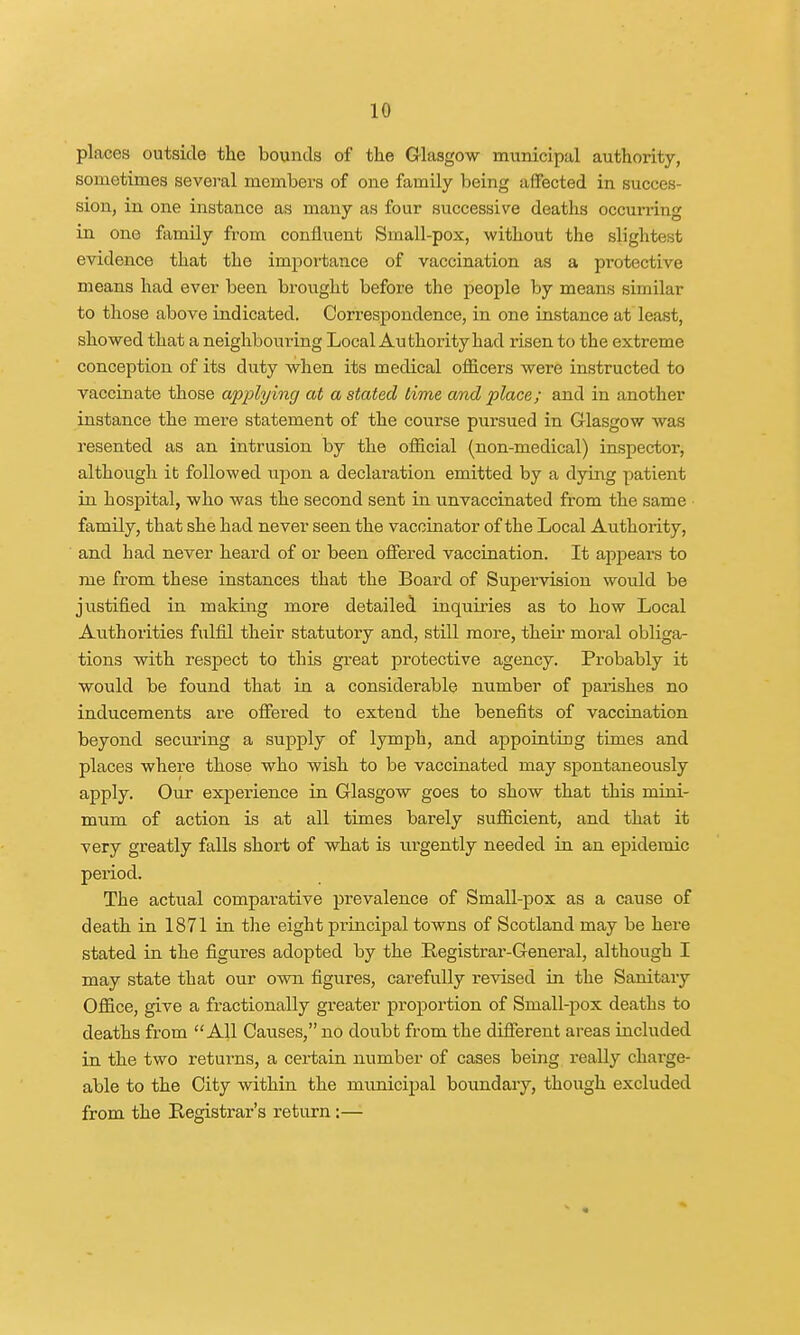 places outside the bounds of the Glasgow municipal authority, sometimes several members of one family being affected in succes- sion, in one instance as many as four successive deaths occurring in one family from confluent Small-pox, without the slightest evidence that the importance of vaccination as a protective means had ever been brought before the people by means similar to those above indicated. Correspondence, in one instance at least, showed that a neighbouring Local Authority had risen to the extreme conception of its duty when its medical officers were instructed to vaccinate those applying at a stated lime and place; and in another instance the mere statement of the course pursued in Glasgow was resented as an intrusion by the official (non-medical) inspector, although it followed upon a declaration emitted by a dying patient in hospital, who was the second sent in unvaccinated from the same family, that she had never seen the vaccinator of the Local Authority, and had never heard of or been offered vaccination. It appears to me from these instances that the Board of Supervision would be justified in making more detailed inquiries as to how Local Authorities fulfil their statutory and, still more, their moral obliga- tions with respect to this great protective agency. Probably it would be found that in a considerable number of parishes no inducements are offered to extend the benefits of vaccination beyond securing a supply of lymph, and appointing times and places where those who wish to be vaccinated may spontaneously apply. Our experience in Glasgow goes to show that this mini- mum of action is at all times barely sufficient, and that it very greatly falls short of what is urgently needed in an epidemic period. The actual comparative prevalence of Small-pox as a cause of death in 1871 in the eight principal towns of Scotland may be here stated in the figures adopted by the Registrar-General, although I may state that our own figures, carefully revised in the Sanitary Office, give a fractionally greater proportion of Small-pox deaths to deaths from All Causes, no doubt from the different areas included in the two returns, a certain number of cases being really charge- able to the City within the municipal boundary, though excluded from the Registrar's return:—