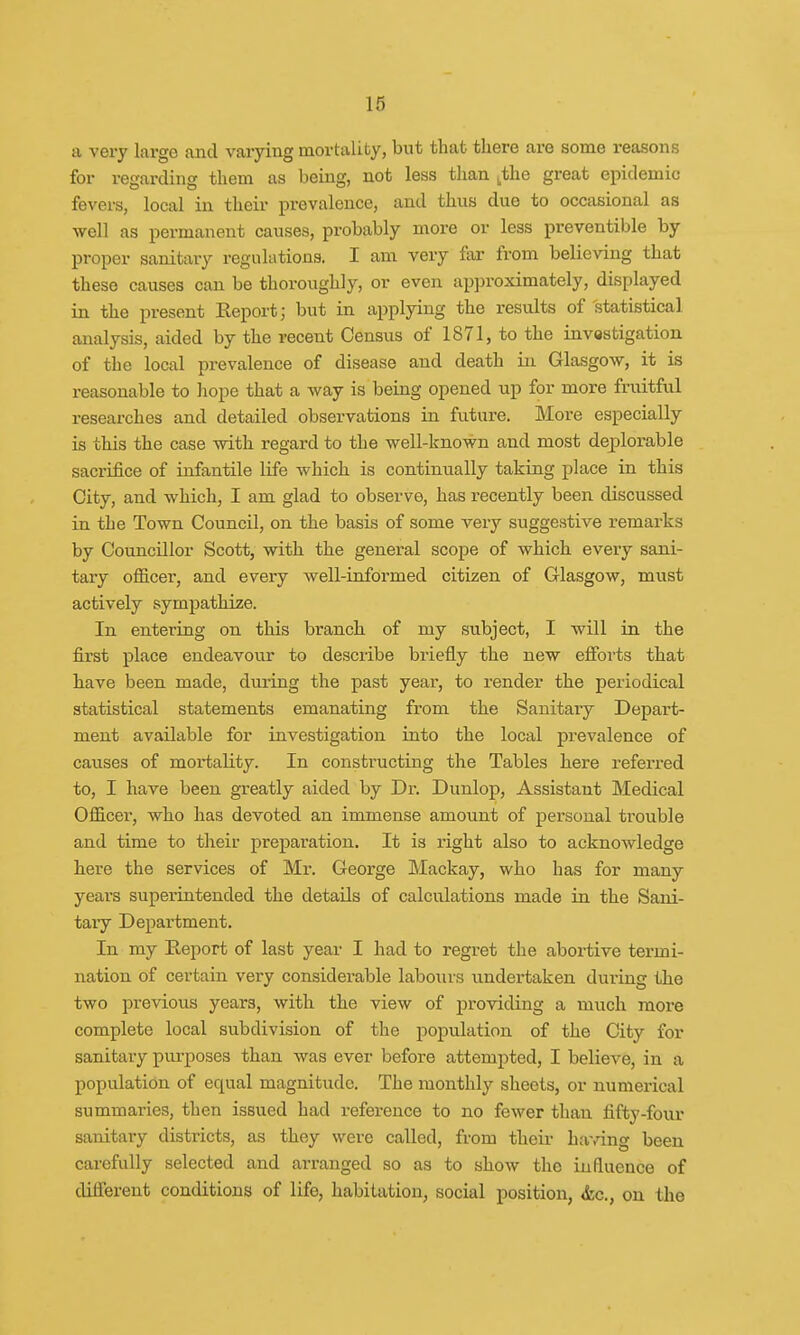a very large and varying mortality, but that there are some reasons for regarding them as being, not less than tthe great epidemic fevers, local in their prevalence, and thus due to occasional as well as permanent causes, probably more or less preventive by proper sanitary regulations. I am very far from believing that these causes can be thoroughly, or even approximately, displayed in the present Report; but in applying the results of statistical analysis, aided by the recent Census of 1871, to the investigation of the local prevalence of disease and death in Glasgow, it is reasonable to hope that a way is being opened up for more fruitful researches and detailed observations in future. More especially is this the case with regard to the well-known and most deplorable sacrifice of infantile life which is continually taking place in this City, and which, I am glad to observe, has recently been discussed in the Town Council, on the basis of some very suggestive remarks by Councillor Scott, with the general scope of which every sani- tary officer, and every well-informed citizen of Glasgow, must actively sympathize. In entering on this branch of my subject, I will in the first place endeavour to describe briefly the new efforts that have been made, during the past year, to render the periodical statistical statements emanating from the Sanitary Depart- ment available for investigation into the local prevalence of causes of mortality. In constructing the Tables here referred to, I have been greatly aided by Dr. Dunlop, Assistant Medical Officer, who has devoted an immense amount of personal trouble and time to their preparation. It is right also to acknowledge here the services of Mr. George Mackay, who has for many years superintended the details of calculations made in the Sani- tary Department. In my Report of last year I had to regret the abortive termi- nation of certain very considerable labours undertaken during the two previous years, with the view of providing a much more complete local subdivision of the population of the City for sanitary purposes than was ever before attempted, I believe, in a population of equal magnitude. The monthly sheets, or numerical summaries, then issued had reference to no fewer than fifty-four sanitary districts, as they were called, from their having been carefully selected and arranged so as to show the influence of different conditions of life, habitation, social position, <fcc., on the