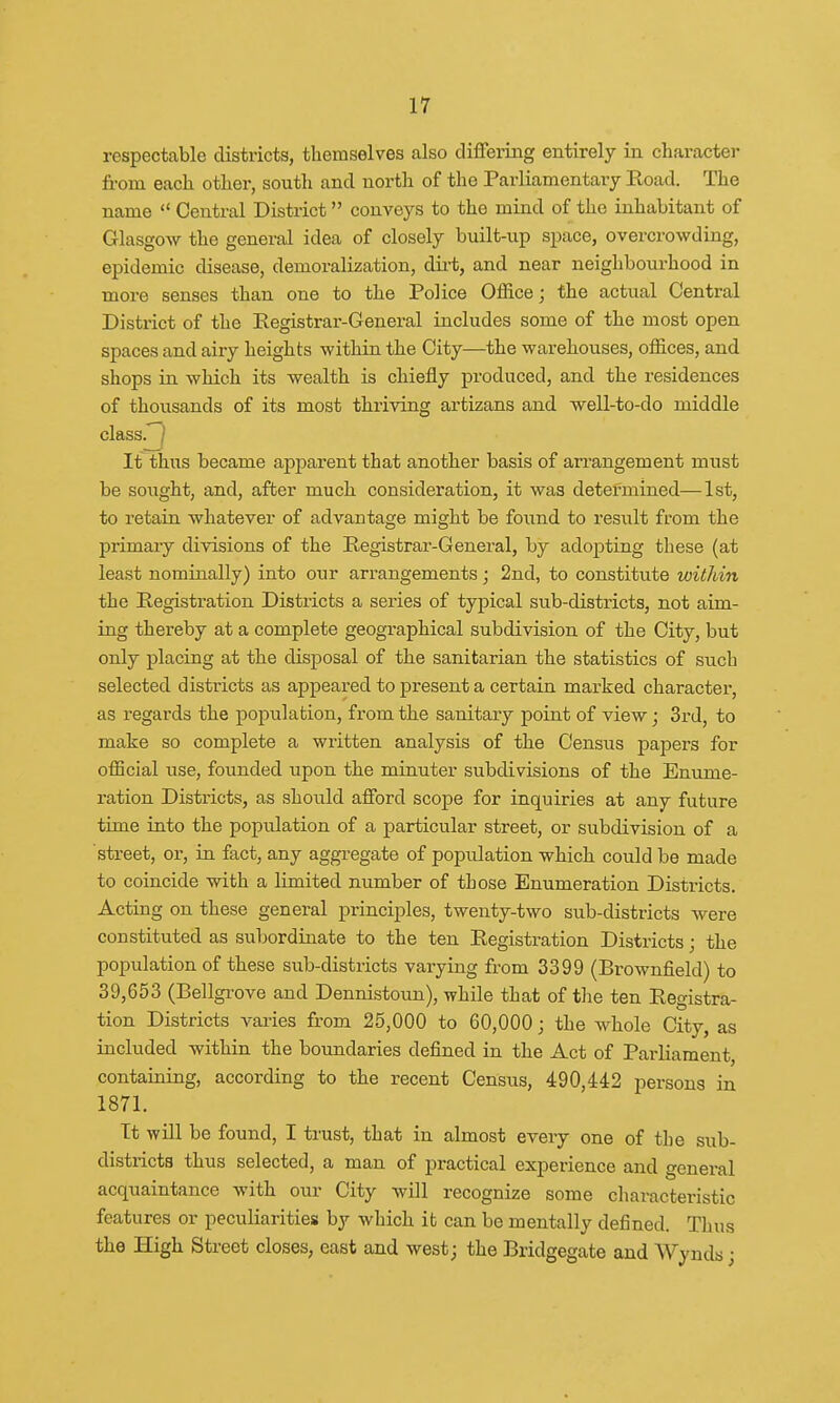 respectable districts, themselves also differing entirely in character from each other, south and north of the Parliamentary Road. The name  Central District conveys to the mind of the inhabitant of Glasgow the general idea of closely built-up space, overcrowding, epidemic disease, demoralization, dirt, and near neighbourhood in more senses than one to the Police Office; the actual Central District of the Registrar-General includes some of the most open spaces and airy heights within the City—the warehouses, offices, and shops in which its wealth is chiefly produced, and the residences of thousands of its most thriving artizans and well-to-do middle class. It thus became apparent that another basis of arrangement must be sought, and, after much consideration, it was determined—1st, to retain whatever of advantage might be found to result from the primary divisions of the Registrar-General, by adopting these (at least nominally) into our arrangements; 2nd, to constitute within the Registration Districts a series of typical sub-districts, not aim- ing thereby at a complete geographical subdivision of the City, but only placing at the disposal of the sanitarian the statistics of such selected districts as appeared to present a certain marked character, as regards the population, from the sanitary point of view; 3rd, to make so complete a written analysis of the Census papers for official use, founded upon the minuter subdivisions of the Enume- ration Districts, as should afford scope for inquiries at any future time into the popidation of a particular street, or subdivision of a street, or, in fact, any aggregate of population which could be made to coincide with a limited number of those Enumeration Districts. Acting on these general principles, twenty-two sub-districts were constituted as subordinate to the ten Registration Districts; the population of these sub-districts varying from 3399 (Brownfield) to 39,653 (Bellgrove and Dennistoun), while that of the ten Registra- tion Districts varies from 25,000 to 60,000; the whole City, as included within the boundaries denned in the Act of Parliament, containing, according to the recent Census, 490,442 persons in 1871. Tt will be found, I trust, that in almost every one of the sub- districts thus selected, a man of practical experience and general acquaintance with our City will recognize some characteristic features or peculiarities by which it can be mentally defined. Tims the High Street closes, east and west; the Bridgegate and Wynds •