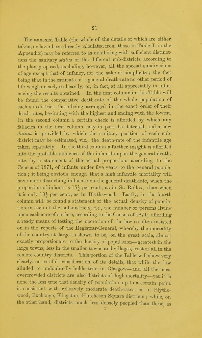 The annexed Table (the whole of the details of which are either taken, or have been directly calculated from those in Table I. in the Appendix) may be referred to as exhibiting with sufficient distinct- ness the sanitary status of the different sub-districts according to the plan proposed, excluding, however, all the special subdivisions of age except that of infancy, for the sake of simplicity; the fact being that in the estimate of a general death-rate no other period of life weighs nearly so heavily, or, in fact, at all appreciably in influ- encing the results obtained. In the first column in this Table will be found the compai-ative death-rate of the whole population of each sub-district, these being arranged in the exact order of their death-rates, beginning with the highest and ending with the lowest. In the second column a certain check is afforded by which any fallacies in the first column may in part be detected, and a new datum is provided by which the sanitary position of each sub- district may be estimated, viz., the death-rate of the infantile age taken separately. In the third column a further insight is afforded into the probable influence of the infantile upon the general death- rate, by a statement of the actual proportion, according to the Census of 1871, of infants under five years to the general popula- tion ; it being obvious enough that a high infantile mortality will have more disturbing influence on the general death-rate, when the proportion of infants is 15 J per cent., as in St. Kollox, than when it is only 10J per cent., as in Blythswood. Lastly, in the fourth column will be found a statement of the actual density of popula- tion in each of the sub-districts, i.e., the number of persons living upon each acre of surface, according to the Census of 1871; affording a ready means of testing the operation of the law so often insisted on in the reports of the Registrar-General, whereby the mortality of the country at large is shown to be, on the great scale, almost exactly proportionate to the density of population—greatest in the large towns, less in the smaller towns and villages, least of all in the remote country districts. This portion of the Table will show very clearly, on careful consideration of its details, that while the law alluded to undoubtedly holds true in Glasgow—and all the most overcrowded districts are also districts of high mortality—yet it is none the less true that density of population up to a certain point is consistent with relatively moderate death-rates, as in Blyths- wood, Exchange, Kingston, Hutcheson Square districts ; while, on the other hand, districts much less densely peopled than these as c