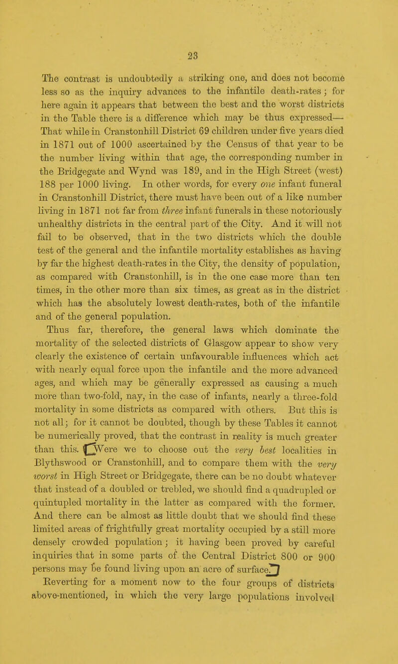 The contrast is undoubtedly a striking one, and does not become less so as the inquiry advances to the infantile death-rates; for here again it appears that between the best and the worst districts in the Table there is a difference which may be thus expressed— That while in Cranstonhill District 69 children under five years died in 1871 out of 1000 ascertained by the Census of that year to be the number living within that age, the corresponding number in the Bridgegate and Wynd was 189, and in the High Street (west) 188 per 1000 living. In other words, for every one infant funeral in Cranstonhill District, there must have been out of a like number living in 1871 not far from three infant funerals in these notoriously unhealthy districts in the central part of the City. And it will not fail to be observed, that in the two districts which the double test of the general and the infantile mortality establishes as having by far the highest death-rates in the City, the density of population, as compared with Cranstonhill, is in the one case more than ten times, in the other more than six times, as great as in the district which has the absolutely lowest death-rates, both of the infantile and of the general population. Thus fai-, therefore, the general laws which dominate the mortality of the selected districts of Glasgow appear to show very clearly the existence of certain unfavourable influences which act with nearly equal force upon the infantile and the more advanced ages, and which may be generally expressed as causing a much more than two-fold, nay, in the case of infants, nearly a three-fold mortality in some districts as compared with others. But this is not all; for it cannot be doubted, though by these Tables it cannot be numerically proved, that the contrast in reality is much greater than this. £]Were we to choose out the very best localities in Blythswood or Cranstonhill, and to compare them with the very worst in High Street or Bridgegate, there can be no doubt whatever that instead of a doubled or trebled, we should find a quadrupled or quintupled mortality in the latter as compared with the former. And there can be almost as little doubt that we should find these limited areas of frightfully great mortality occupied by a still more densely crowded population; it having been proved by careful inquiries that in some parts of the Central District 800 or 900 persons may be found living upon an acre of surface!^ Reverting for a moment now to the four groups of districts above-mentioned, in which the very large populations involved
