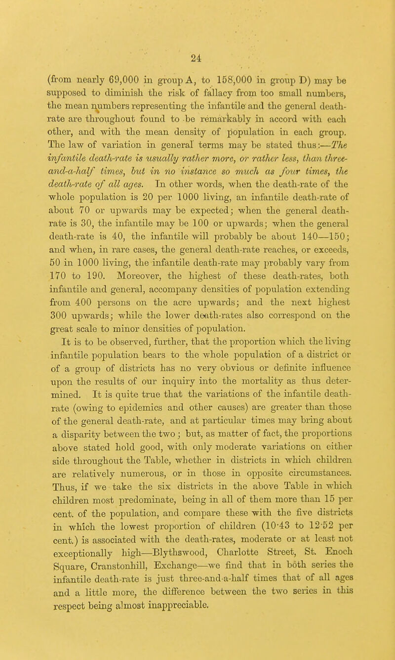 (from nearly 69,000 in group A, to 158,000 in group D) may be supposed to diminish the risk of fallacy from too small numbers, the mean numbers representing the infantile and the general death- rate are throughout found to be remarkably in accord with each other, and with the mean density of population in each group. The law of variation in general terms may be stated thus:—The infantile death-rate is usually rather more, or rather less, than tlvree- and-a-half times, but in no instance so much as four times, the death-rate of all ages. Tn other words, when the death-rate of the whole population is 20 per 1000 living, an infantile death-rate of about 70 or upwards may be expected; when the general death- rate is 30, the infantile may be 100 or upwards; when the general death-rate is 40, the infantile will probably be about 140—150; and when, in rare cases, the general death-rate reaches, or exceeds, 50 in 1000 living, the infantile death-rate may probably vary from 170 to 190. Moreover, the highest of these death-rates, both infantile and general, accompany densities of population extending from 400 persons on the acre upwards; and the next highest 300 upwards; while the lower death-rates also correspond on the great scale to minor densities of population. It is to be observed, further, that the proportion which the living infantile population bears to the whole population of a district or of a group of districts has no very obvious or definite influence upon the results of our inquiry into the mortality as thus deter- mined. It is quite true that the variations of the infantile death- rate (owing to epidemics and other causes) are greater than those of the general death-rate, and at particular times may bring about a disparity between the two ; but, as matter of fact, the proportions above stated hold good, with only moderate variations on either side throughout the Table, whether in districts in which children are relatively numerous, or in those in opposite circumstances. Thus, if we take the six districts in the above Table in which children most predominate, being in all of them more than 15 per cent, of the popi;lation, and compare these with the five districts in which the lowest proportion of children (10-43 to 12-52 per cent.) is associated with the death-rates, moderate or at least not exceptionally high—Blythswood, Charlotte Street, St. Enoch Square, Cranstonhill, Exchange—we find that in both series the infantile death-rate is just three-and-a-half times that of all ages and a little more, the difference between the two series in this respect being almost inappreciable.