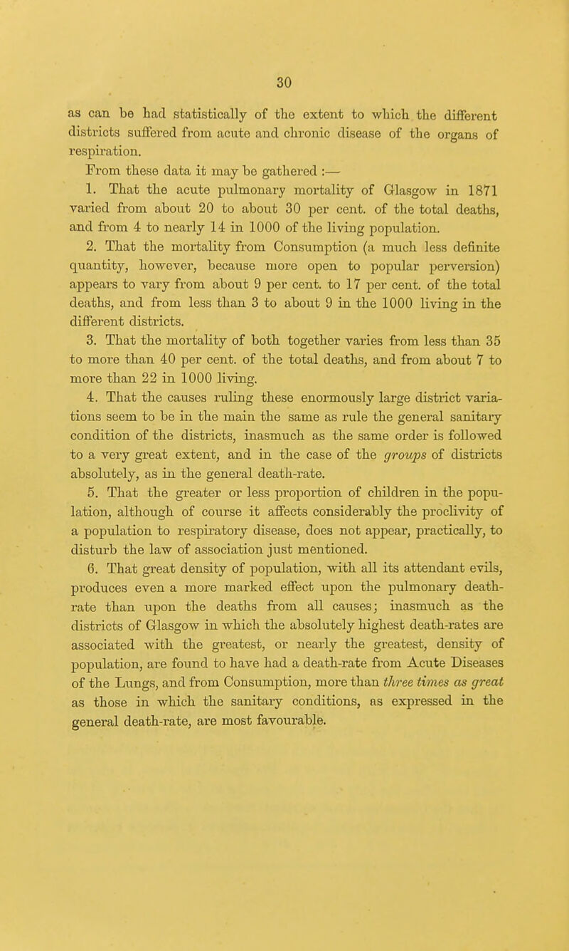 as can be had statistically of tho extent to which the different districts suffered from acute and chronic disease of the organs of respiration. From these data it may be gathered :— 1. That the acute pulmonary mortality of Glasgow in 1871 varied from about 20 to about 30 per cent, of the total deaths, and from 4 to nearly 14 in 1000 of the living population. 2. That the mortality from Consumption (a much less definite quantity, however, because more open to popular perversion) appears to vary from about 9 per cent, to 17 per cent, of the total deaths, and from less than 3 to about 9 in the 1000 living in the different districts. 3. That the mortality of both together varies from less than 35 to more than 40 per cent, of the total deaths, and from about 7 to more than 22 in 1000 living. 4. That the causes ruling these enormously large district varia- tions seem to be in the main the same as rule the general sanitary condition of the districts, inasmuch as the same order is followed to a very great extent, and in the case of the growps of districts absolutely, as in the general death-rate. 5. That the greater or less proportion of children in the popu- lation, although of course it affects considerably the proclivity of a population to respiratory disease, does not appear, practically, to disturb the law of association just mentioned. 6. That great density of population, with all its attendant evils, produces even a more marked effect upon the pulmonary death- rate than upon the deaths from all causes; inasmuch as the districts of Glasgow in which the absolutely highest death-rates are associated with the greatest, or nearly the greatest, density of population, are found to have had a death-rate from Acute Diseases of the Lungs, and from Consumption, more than three times as great as those in which the sanitary conditions, as expressed in the general death-rate, are most favourable.