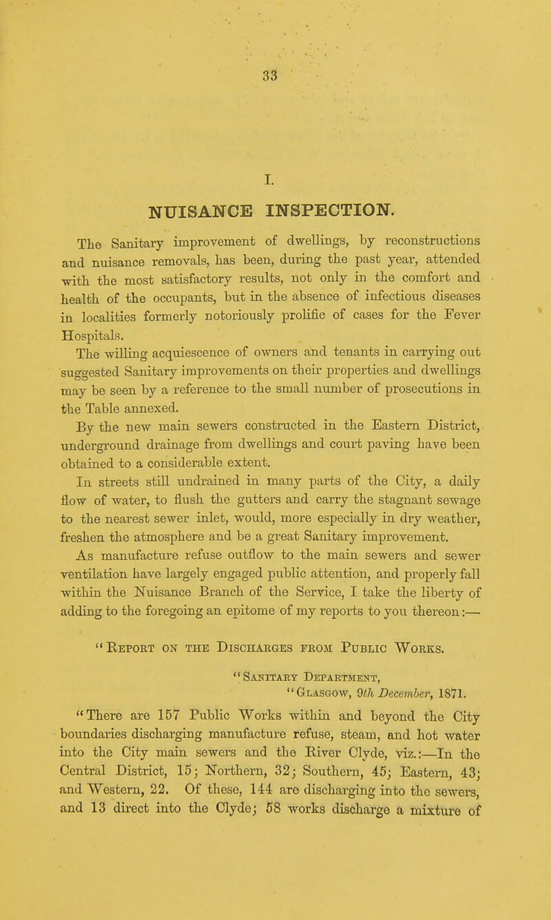 I. NUISANCE INSPECTION. The Sanitary improvement of dwellings, by reconstructions and nuisance removals, has been, during the past year, attended with the most satisfactory results, not only in the comfort and health of the occupants, but in the absence of infectious diseases in localities formerly notoriously prolific of cases for the Fever Hospitals. The willing acquiescence of owners and tenants in carrying out suggested Sanitary improvements on their properties and dwellings may be seen by a reference to the small number of prosecutions in the Table annexed. By the new main sewers constructed in the Eastern District, underground drainage from dwellings and court paving have been obtained to a considerable extent. In streets still undrained in many parts of the City, a daily flow of water, to flush the gutters and carry the stagnant sewage to the nearest sewer inlet, woidd, more especially in diy weather, freshen the atmosphere and be a great Sanitary improvement. As manufacture refuse outflow to the main sewers and sewer ventilation have largely engaged public attention, and properly fall within the Nuisance Branch of the Service, I take the liberty of adding to the foregoing an epitome of my reports to you thereon:— Report on the Discharges from Public Works. Sanitary Department, Glasgow, 9th December, 1871. There are 157 Public Works within and beyond the City boundaries discharging manufacture refuse, steam, and hot water into the City main sewers and the River Clyde, viz.:—In the Central District, 15; Northern, 32; Southern, 45; Eastern, 43; and Western, 22. Of these, 144 are discharging into the sewers, and 13 direct into the Clyde; 58 works discharge a mixture of