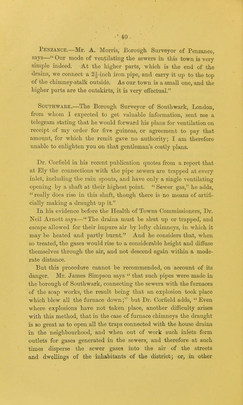 Penzance.—Mr. A. Morris, Borough Surveyor of Penzance, says— Our mode of ventilating the sewers in this town is very simple indeed. At the higher parts, which is the end of the drains, we connect a 2^-inch iron pipe, and cany it up to the top of the chimney-stalk outside. As our town is a small one, and the higher parts are the outskirts, it is very effectual. Southwark.—The Borough Surveyor of Southwark, London, from whom I expected to get valuable information, sent me a telegram stating that he would forward his plans for ventilation on receipt of my order for five guineas, or agreement to pay that amount, for which the remit gave no authority; I am therefore unable to enlighten you on that gentleman's costly plans. Dr. Corfield in his recent publication quotes from a report that at Ely the connections with the pipe sewers are trapped at every inlet, including the rain spouts, and have only a single ventilating opening by a shaft at their highest point.  Sewer gas, he adds,  really does rise in this shaft, though there is no means of artifi- cially making a draught up it. In his evidence before the Health of Towns Commissioners, Dr. Neil Arnott says— The drains must be shut up or trapped, and escape allowed for their impure air by lofty chimneys, in which it may be heated and partly burnt. And he considers that, when so treated, the gases would rise to a considerable height and diffuse themselves through the air, and not descend again within a mode- rate distance. But this procedure cannot be recommended, on account of its danger. Mr. James Simpson says  that such pipes were made in the borough of Southwark, connecting the sewers with the furnaces of the soap works, the result being that an explosion took place which blew all the furnace down; but Dr. Corfield adds, Even where explosions have not taken place, another difficulty arises with this method, that in the case of furnace chimneys the draught is so great as to open all the trai)S connected with the house drains in the neighbourhood, and when out of work such inlets form outlets for gases generated in the sewers, and therefore at such times disperse the sewer gases into the air of the streets and dwellings of the inhabitants of the district; or, in other