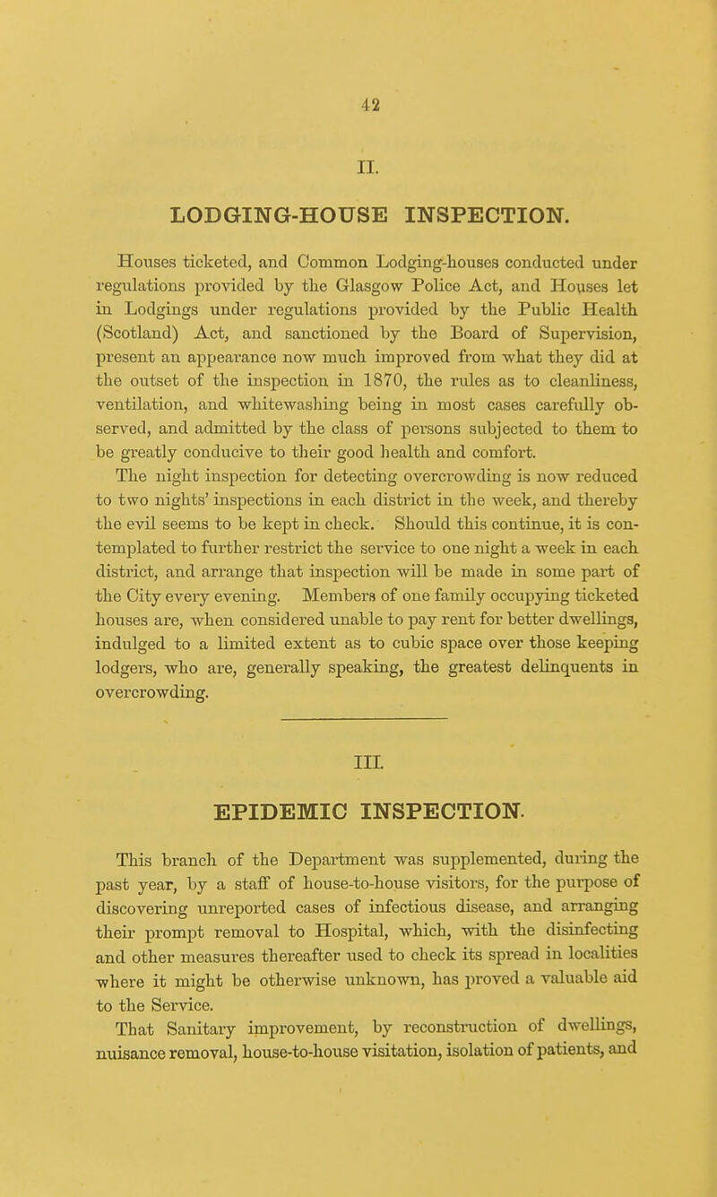 n. LODGING-HOUSE INSPECTION. Houses ticketed, and Common Lodging-houses conducted under regulations provided by the Glasgow Police Act, and Houses let in Lodgings under regulations provided by the Public Health (Scotland) Act, and sanctioned by the Board of Supervision, present an appearance now inuch improved from what they did at the outset of the inspection in 1870, the rules as to cleanliness, ventilation, and whitewashing being in most cases carefully ob- served, and admitted by the class of persons subjected to them to be greatly conducive to their good health and comfort. The night inspection for detecting overcrowding is now reduced to two nights' inspections in each district in the week, and thereby the evil seems to be kept in check. Should this continue, it is con- templated to further restrict the service to one night a week in each district, and arrange that inspection will be made in some pai-t of the City every evening. Members of one family occupying ticketed houses are, when considered unable to pay rent for better dwellings, indulged to a limited extent as to cubic space over those keeping lodgers, who are, generally speaking, the greatest delinquents in overcrowding. ILL EPIDEMIC INSPECTION. This branch of the Department was supplemented, during the past year, by a staff of house-to-house visitors, for the purpose of discovering unreported cases of infectious disease, and arranging their prompt removal to Hospital, which, with the disinfecting and other measures thereafter used to check its spread in localities where it might be otherwise unknown, has proved a valuable aid to the Service. That Sanitary improvement, by reconstruction of dwellings, nuisance removal, house-to-house visitation, isolation of patients, and