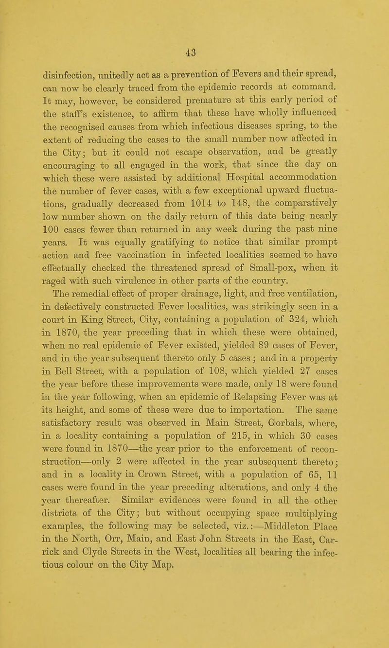 disinfection, unitedly act as a prevention of Fevers and their spread, can now be clearly traced from the epidemic records at command. It may, however, be considered premature at this early period of the staff's existence, to affirm that these have wholly influenced the recognised causes from which infectious diseases spring, to the extent of reducing the cases to the small number now affected in the City; but it could not escape observation, and be greatly encouraging to all engaged in the work, that since the day on which these were assisted by additional Hospital accommodation the number of fever cases, with a few exceptional upward fluctua- tions, gradually decreased from 1014 to 148, the comparatively low number shown on the daily return of this date being nearly 100 cases fewer than returned in any week during the past nine years. It was equally gratifying to notice that similar prompt action and free vaccination in infected localities seemed to have effectually checked the threatened spread of Small-pox, when it raged with such virulence in other parts of the country. The remedial effect of proper drainage, light, and free ventilation, in defectively constructed Fever localities, was strikingly seen in a court in King Street, City, containing a population of 324, which in 1870, the year preceding that in which these were obtained, when no real epidemic of Fever existed, yielded 89 cases of Fever, and in the year subsequent thereto only 5 cases; and in a property in Bell Street, with a population of 108, which yielded 27 cases the year before these improvements were made, only 18 were found in the year following, when an epidemic of Relapsing Fever was at its height, and some of these were due to importation. The same satisfactory result was observed in Main Street, Gorbals, where, in a locality containing a population of 215, in which 30 cases were found in 1870—the year prior to the enforcement of recon- struction—only 2 were affected in the year subsequent thereto; and in a locality in Crown Street, with a population of 65, 11 cases were found in the year preceding alterations, and only 4 the year thereafter. Similar evidences were found in all the other districts of the City; but without occupying space multiplying examples, the following may be selected, viz.:—Middleton Place in the North, On-, Main, and East John Streets in the East, Car- rick and Clyde Streets in the West, localities all bearing the infec- tious colour on the City Map.