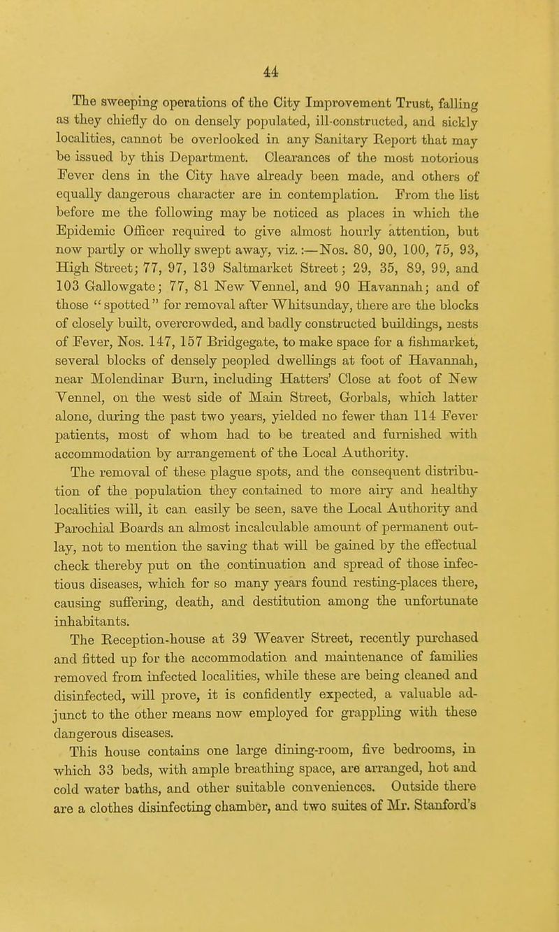 The sweeping operations of the City Improvement Trust, falling as they chiefly do on densely populated, ill-constructed, and sickly localities, cannot be overlooked in any Sanitary Report that may be issued by this Department. Clearances of the most notorious Fever dens in the City have already been made, and others of equally dangerous character are in contemplation. From the list before me the following may be noticed as places in which the Epidemic Officer required to give almost hourly attention, but now partly or wholly swept away, viz.:—Nos. 80, 90, 100, 75, 93, High Street; 77, 97, 139 Saltmarket Street; 29, 35, 89, 99, and 103 Gallowgate; 77, 81 New Vennel, and 90 Havannah; and of those spotted for removal after Whitsunday, there are the blocks of closely built, overcrowded, and badly constructed buildings, nests of Fever, Nos. 147, 157 Bridgegate, to make space for a flshmarket, several blocks of densely peopled dwellings at foot of Havannah, near Molendinar Burn, including Hatters' Close at foot of New Vennel, on the west side of Main Street, Gorbals, which latter alone, during the past two years, yielded no fewer than 114 Fever patients, most of whom had to be treated and furnished with accommodation by arrangement of the Local Authority. The removal of these plague spots, and the consequent distribu- tion of the population they contained to more aiiy and healthy localities will, it can easily be seen, save the Local Authority and Parochial Boards an almost incalculable amount of permanent out- lay, not to mention the saving that will be gained by the effectual check thereby put on the continuation and spread of those infec- tious diseases, which for so many years found resting-places there, causing suffering, death, and destitution among the unfortunate inhabitants. The Reception-house at 39 Weaver Street, recently purchased and fitted up for the accommodation and maintenance of families removed from infected localities, Avhile these are being cleaned and disinfected, will prove, it is confidently expected, a valuable ad- junct to the other means now employed for grappling with these dangerous diseases. This house contains one large dining-room, five bedrooms, in which 33 beds, with ample breathing space, are arranged, hot and cold water baths, and other suitable conveniences. Outside there are a clothes disinfecting chamber, and two suites of Mr. Stanford's