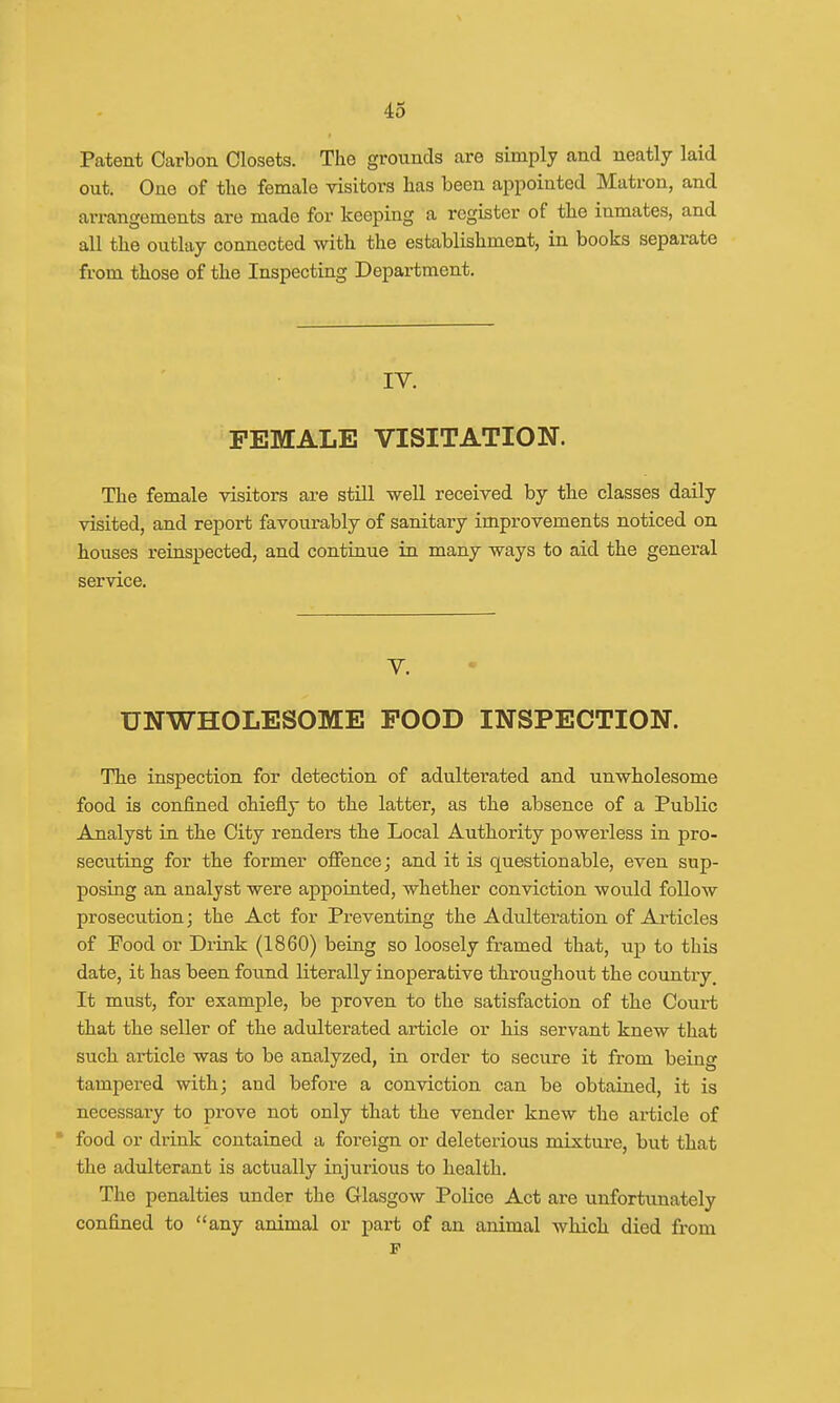 Patent Carbon Closets. The grounds are simply and neatly laid out. One of the female visitors has been appointed Matron, and arrangements are made for keeping a register of the inmates, and all the outlay connected with the establishment, in books separate from those of the Inspecting Department. IV. FEMALE VISITATION. The female visitors are still well received by the classes daily visited, and report favourably of sanitary improvements noticed on houses reinspected, and continue in many ways to aid the general service. V. UNWHOLESOME POOD INSPECTION. The inspection for detection of adulterated and unwholesome food is confined chiefly to the latter, as the absence of a Public Analyst in the City renders the Local Authority powerless in pro- secuting for the former offence; and it is questionable, even sup- posing an analyst were appointed, whether conviction would follow prosecution; the Act for Preventing the Adulteration of Articles of Food or Drink (1860) being so loosely framed that, up to this date, it has been found literally inoperative throughout the country. It must, for example, be proven to the satisfaction of the Court that the seller of the adulterated article or his servant knew that such article was to be analyzed, in order to secure it from being tampered with; and before a conviction can be obtained, it is necessary to prove not only that the vender knew the article of  food or drink contained a foreign or deleterious mixture, but that the adulterant is actually injurious to health. The penalties under the Glasgow Police Act are unfortunately confined to any animal or part of an animal which died from F