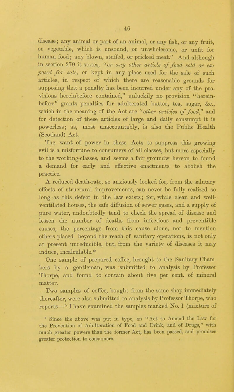 disease; any animal or part of an animal, or any fish, or any fruit, or vegetable, which is unsound, or unwholesome, or unfit for human food; any blown, stuffed, or pricked meat. And although in section 270 it states, or any other article of food sold or ex- posed for sale, or kept in any place used for the sale of such articles, in respect of which there are reasonable grounds for supposing that a penalty has been incurred under any of the pro- visions hereinbefore contained, unluckily no provision herein- before grants penalties for adulterated butter, tea, sugar, <kc, which in the meaning of the Act are other articles of food, and for detection of these ai'ticles of large and daily consumpt it is powerless; as, most unaccountably, is also the Public Health (Scotland) Act. The want of power in these Acts to suppress this growing evil is a misfortune to consumers of all classes, but more especially to the working-classes, and seems a fair groundw hereon to found a demand for early and effective enactments to abolish the practice. A reduced death-rate, so anxiously looked for, from the salutary effects of structural improvements, can never be fully realized so long as this defect in the law exists; for, while clean and well- ventilated houses, the safe diffusion of sewer gases, and a supply of pure water, undoubtedly tend to check the spread of disease and lessen the number of deaths from infectious and preventible causes, the percentage from this cause alone, not to mention others placed beyond the reach of sanitary operations, is not only at present unreducible, but, from the variety of diseases it may induce, incalculable.0 One sample of prepared coffee, brought to the Sanitary Cham- bers by a gentleman, was -submitted to analysis by Professor Thorpe, and found to contain about five per cent, of mineral matter. Two samples of coffee, bought from the same shop immediately thereafter, were also submitted to analysis by Professor Thorpe, who reports— T have examined the samples marked No. 1 (mixture of * Since the above was put in type, an Act to Amend the Law for the Prevention of Adulteration of Food and Drink, and of Drugs, with much greater powers than the former Act, has been passed, and promises greater protection to consumers.