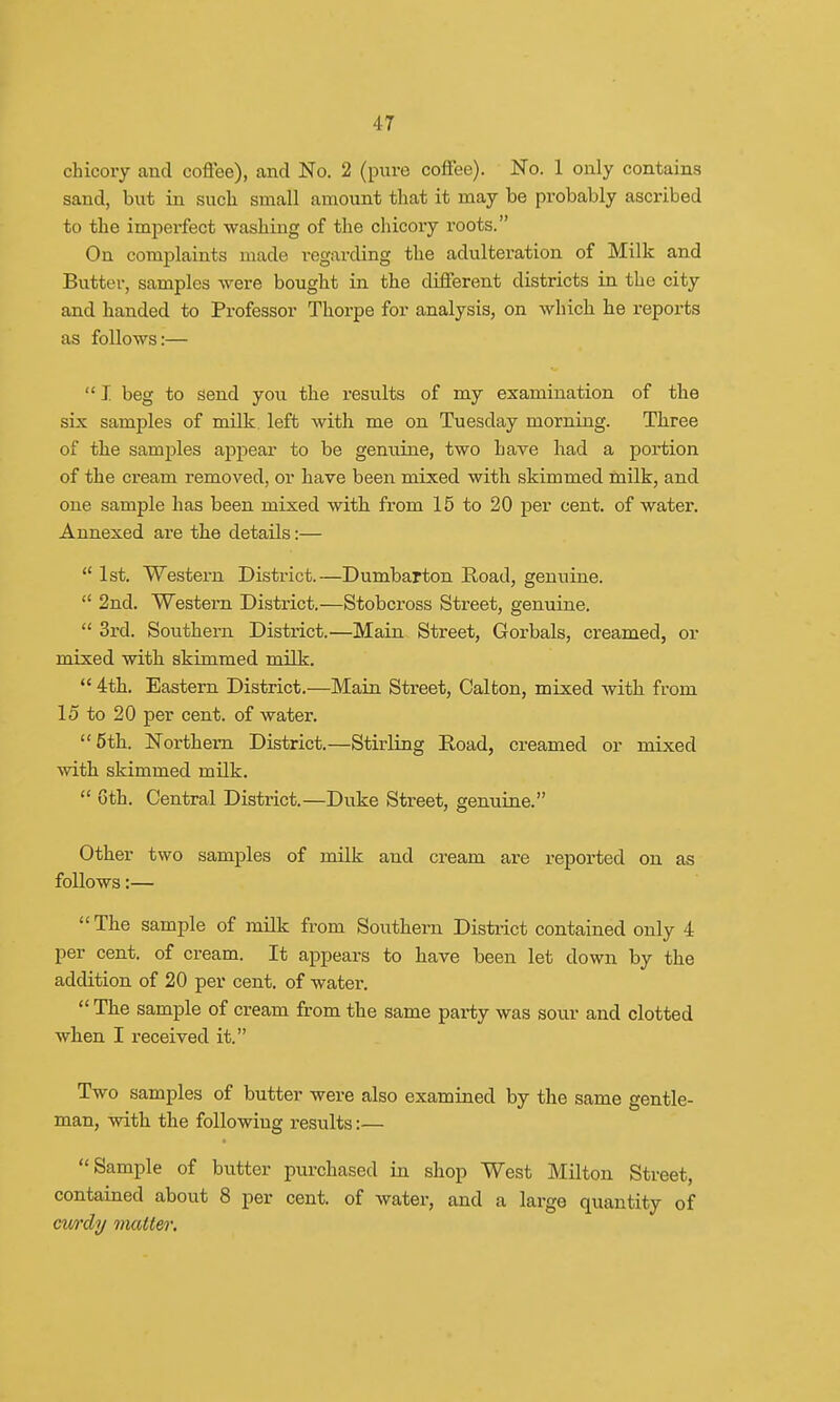 chicory and coffee), and No. 2 (pure coffee). No. 1 only contains sand, but in such small amount that it may be probably ascribed to the imperfect washing of the chicory l-oots. On complaints made regarding the adulteration of Milk and Butter, samples were bought in the different districts in the city and handed to Professor Thorpe for analysis, on which he reports as follows:—  I beg to send you the results of my examination of the six samples of milk, left with me on Tuesday morning. Three of the samples appear to be genuine, two have had a portion of the cream removed, or have been mixed with skimmed milk, and one sample has been mixed with from 15 to 20 per cent, of water. Annexed are the details:— u 1st. Western District.—Dumbarton Road, genuine.  2nd. Western District.—Stobcross Street, genuine.  3rd. Southern District.—Main Street, Gorbals, creamed, or mixed with skimmed milk.  4th. Eastern District.—Main Street, Calton, mixed with from 15 to 20 per cent, of water. 5th. Northern District.—Stirling Road, creamed or mixed with skimmed milk.  0th. Central District.—Duke Street, genuine. Other two samples of milk and cream are reported on as follows:—  The sample of milk from Southern District contained only 4 per cent, of cream. It appears to have been let down by the addition of 20 per cent, of water.  The sample of cream from the same party was sour and clotted when I received it. Two samples of butter were also examined by the same gentle- man, with the following results:— Sample of butter purchased in shop West Milton Street, contained about 8 per cent, of water, and a large quantity of cwdy matter.