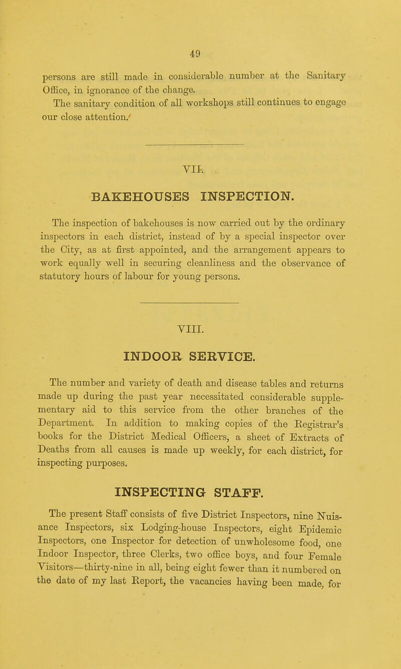 persons are still made in considerable number at the Sanitary Office, in ignorance of the change. The sanitary condition of all workshops still continues to engage our close attention.' BAKEHOUSES INSPECTION. The inspection of bakehouses is now carried out by the ordinary inspectors in each district, instead of by a special inspector over the City, as at first appointed, and the arrangement appears to work equally well in securing cleanliness and the observance of statutory hours of labour for young persons. VIII. INDOOR SERVICE. The number and variety of death and disease tables and returns made up during the past year necessitated considerable supple- mentary aid to this service from the other branches of the Department. In addition to making copies of the Registrar's books for the District Medical Officers, a sheet of Extracts of Deaths from all causes is made up weekly, for each district, for inspecting purposes. INSPECTING STAFF. The present Staff consists of five District Inspectors, nine Nuis- ance Inspectors, six Lodging-house Inspectors, eight Epidemic Inspectors, one Inspector for detection of unwholesome food, one Indoor Inspector, three Clerks, two office boys, and four Female Visitors—thirty-nine in all, being eight fewer than it numbered on the date of my last Report, the vacancies having been made, for