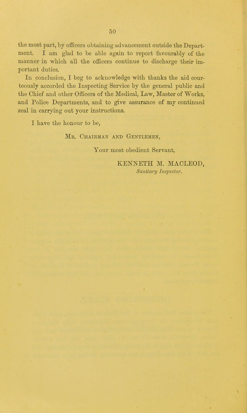 the most part, by officers obtaining advancement outside the Depart- ment. I am glad to be able again to report favourably of the manner in which all the officers continue to discharge their im- portant duties. In conclusion, I beg to acknowledge with thanks the aid cour- teously accorded the Inspecting Service by the general public and the Chief and other Officers of the Medical, Law, Master of Works, and Police Departments, and to give assurance of my continued zeal in carrying out your instructions. I have the honour to be, Mr. Chairman and Gentlemen, Your most obedient Servant, KENNETH M. MACLEOD, Sanitary Inspector.