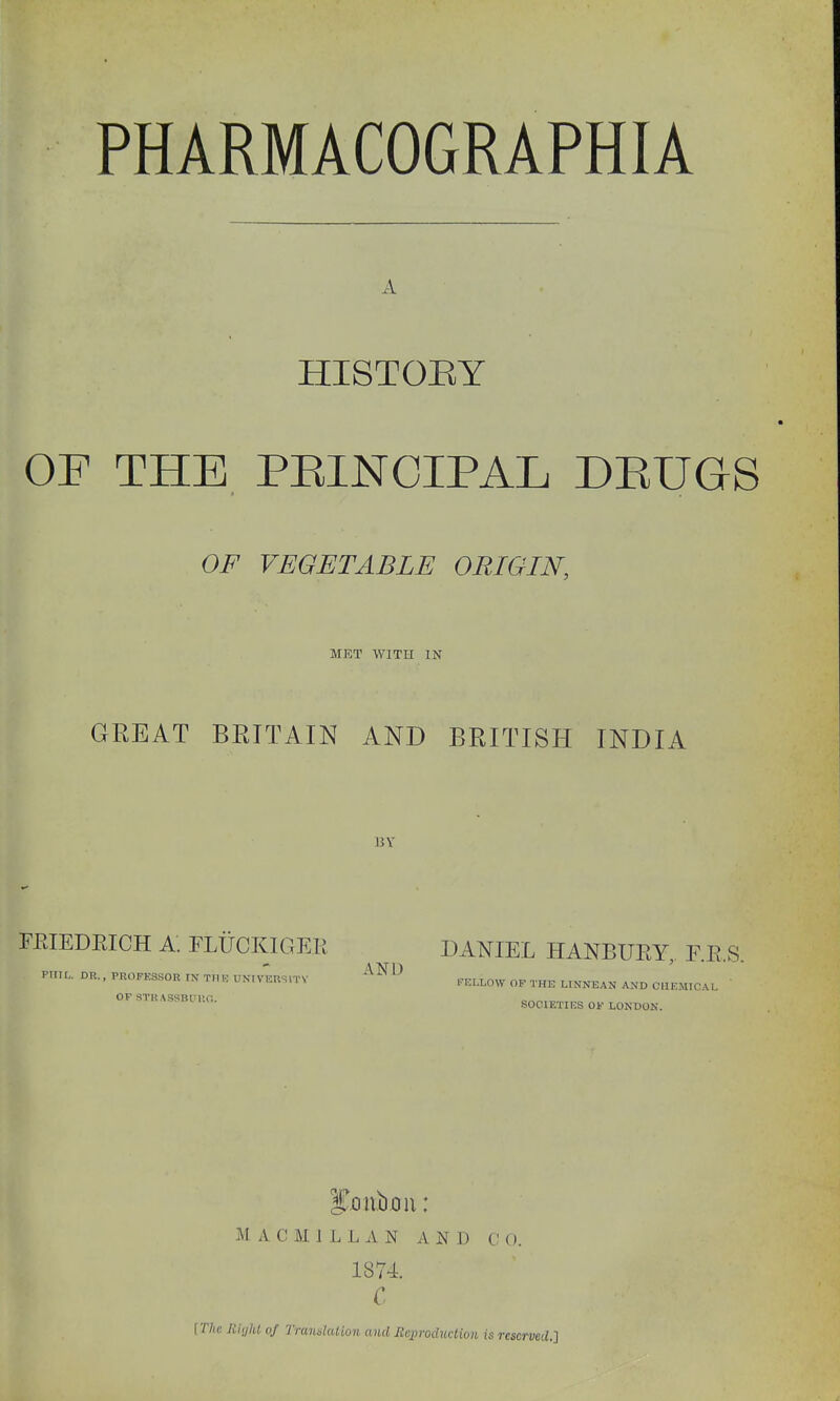 A HISTOEY OF THE PEINOIPAL DEUGS OF VEGETABLE ORIGIN. MET WITH IN GREAT BRITAIN AND BRITISH INDIA BY FEIEDEICH A. FLUCKIGER DANIEL HANBUEY, F.R.S. Ptr.L. DR.. PKOrKSSOR rK T.IK UK.V-;usn.V '^N^^ PILLOW OP THE UNNEAN AND O.IKM.CAL ' OF STR ASSBrU,:. SOCIETIES Of LONDON. M A C M 1 L L A N A N J) C! O. 1874. C [T7ic Rialit of Trandaliun and Rcxiroduclioii is reserved.}