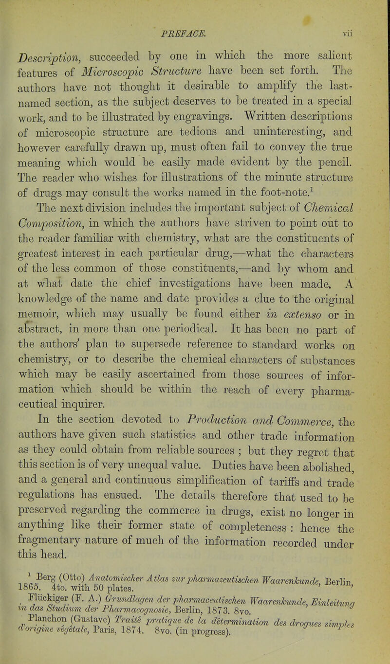 Desciiption, succeeded by one in which the more salient features of Microscopic Structure have been set forth. The authors have not thought it desirable to amplify the last- named section, as the subject deserves to be treated in a special work, and to be illustrated by engravings. Written descriptions of microscopic structure are tedious and uninteresting, and however carefully drawn up, must often fail to convey the true meaning which would be easily made evident by the pencil. The reader who wishes for illustrations of the minute structure of drugs may consult the works named in the foot-note,-^ The next division includes the important subject of Chemical Composition, in which the authors have striven to point out to the reader familiar with chemistry, what are the constituents of greatest interest in each particular drug,—what the characters of the less common of those constituents,—and by whom and at what date the chief investigations have been made. A knowledge of the name and date provides a clue to the original memoir, which may usually be found either in extenso or in abstract, in more than one periodical. It has been no part of the authors' plan to supersede reference to standard works on chemistry, or to describe the chemical characters of substances which may be easily ascertained from those sources of infor- mation which should be within the reach of every pharma- ceutical inquirer. In the section devoted to Production and Commerce, the authors have given such statistics and other trade information as they could obtain from reliable sources ; but they regret that this section is of very unequal value. Duties have been abolished, and a general and continuous simplification of tariffs and trade regulations has ensued. The details therefore that used to be preserved regarding the commerce in drugs, exist no longer in anything like their former state of completeness : hence the fragmentary nature of much of the information recorded under this head. ^ Berg (Otto) Anatomischer Atlas zurpharmazeutischen Waarenkunde Berlin 1865. 4to. with 50 plates. ' ' _ Fliickiger (F. A.) Grundlagen der pharmaceuiischen Waarenkunde, EinleUuna m das btudium der Fharmacognosie, Berlin, 1873. 8vo. Planchon (Gustave) Traite pratique de la determination des drogues simvles dongme vegetale, Vans, 187i. 8vo. (in progress). ^