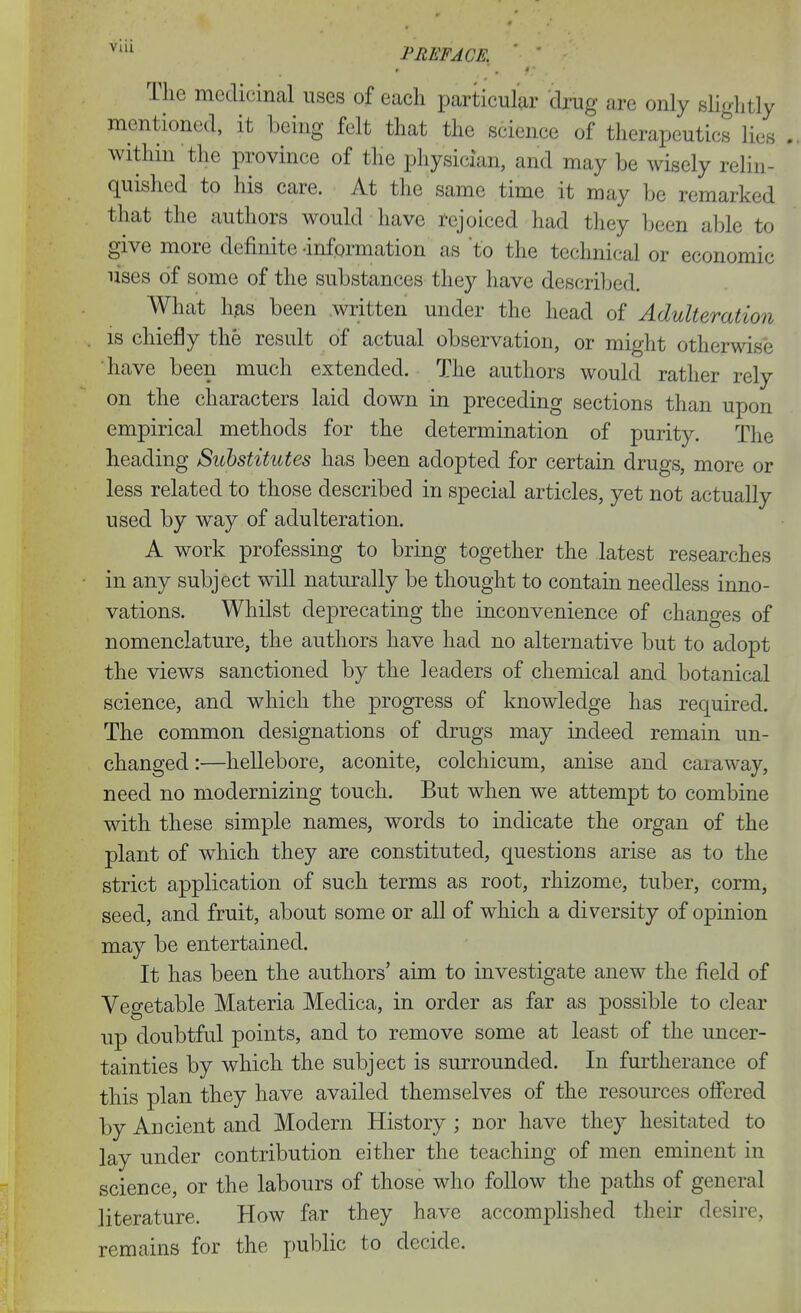 '^ PREFACE, The medicinal uses of each particular drug are only sHglitly mentioned, it being felt that the science of therapeutics lies within the province of the physician, and may be wisely relin- quished to his care. At the same time it may be remarked that the authors would have rejoiced had they been able to give more definite -information as to the technical or economic uses of some of the substances they have described. What has been written under the head of Adulteration IS chiefly the result of actual observation, or might otherwise have been much extended. The authors would rather rely on the characters laid down in preceding sections than upon empirical methods for the determination of purity. The heading Substitutes has been adopted for certain drugs, more or less related to those described in special articles, yet not actually used by way of adulteration. A work professing to bring together the latest researches in any subject will naturally be thought to contain needless inno- vations. Whilst deprecating the inconvenience of changes of nomenclature, the authors have had no alternative but to adopt the views sanctioned by the leaders of chemical and botanical science, and which the progress of knowledge has required. The common designations of drugs may indeed remain un- changed :—hellebore, aconite, colchicum, anise and caraway, need no modernizing touch. But when we attempt to combine with these simple names, words to indicate the organ of the plant of which they are constituted, questions arise as to the strict application of such terms as root, rhizome, tuber, corm, seed, and fruit, about some or all of which a diversity of opinion may be entertained. It has been the authors' aim to investigate anew the field of Vegetable Materia Medica, in order as far as possible to clear up doubtful points, and to remove some at least of the uncer- tainties by which the subject is surrounded. In furtherance of this plan they have availed themselves of the resources ofiered by Ancient and Modern History ; nor have they hesitated to lay under contribution either the teaching of men eminent in science, or the labours of those who follow the paths of general literature. How far they have accomplished their desire, remains for the i)ublic to decide.