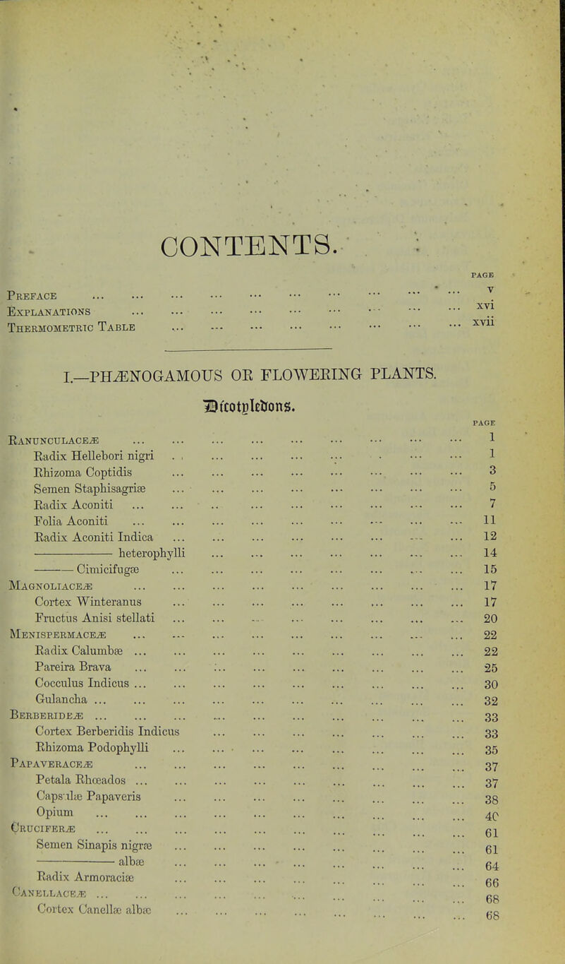 CONTENTS PAGE Preface ' XVI Explanations Thermometric Table I.—PH^NOGAMOUS OE FLOWERING PLANTS. BtcotgkUons. PAGE Eanunculace^ 1 Eadix Hellebori nigri 1 Ehizoma Coptidis ... ... ... ••• ••• 3 Semen Staphisagrise ... ... ... ... ..• ••• ••• ••• 5 Eadix Aeoniti ... ... .. ... ... ... ... .-. ... 7 Folia Aconiti ... ... ... ... -. ■ 11 Eadix Aconiti Indica ... ... 12 heterophylli ... ... ... ... ... ... ... 14 • Cimicifugce ... ... ... ... ... 15 Magnoliace^ ... ... ... ... ... ... ... ... ... 17 Cortex Winterauus ... ... ... ... ... ... 17 Fructus Anisi stellati ... ... ... ... ... ... 20 Menispermace^ ... ... 22 Eadix Calumbse ... ... ... ... ... ... ... ... ... 22 Pareira Brava ... ... ;.. ... ... ... ... 25 Cocculus Indicus ... ... ... ... ... ... ... 30 Gulancha ... ... ... ... ... ... ... ... 32 BERBERiDE.a; 33 Cortex Berberidis Indicus ... ... ... ... ... ... .. _ 33 Ehizoma Podophylli ... ... ... ... ... ... ... 35 PAPAVERACEiE ... ... ... ... ... ... ... 37 Petala Ehceados ... ... ... ... ... ... . . 37 Caps xlie Papaveris ... ... ... ... ... ... ... 3g Opium 4(\ CrUCIFER^ Semen Sinapis nigrre ... ... ... ... ... ... ... . . albse • g4 Eadix Armoracife ... ... ... ... ... gg CJanellace.'T; Cortex Cancllae albsc t-Q