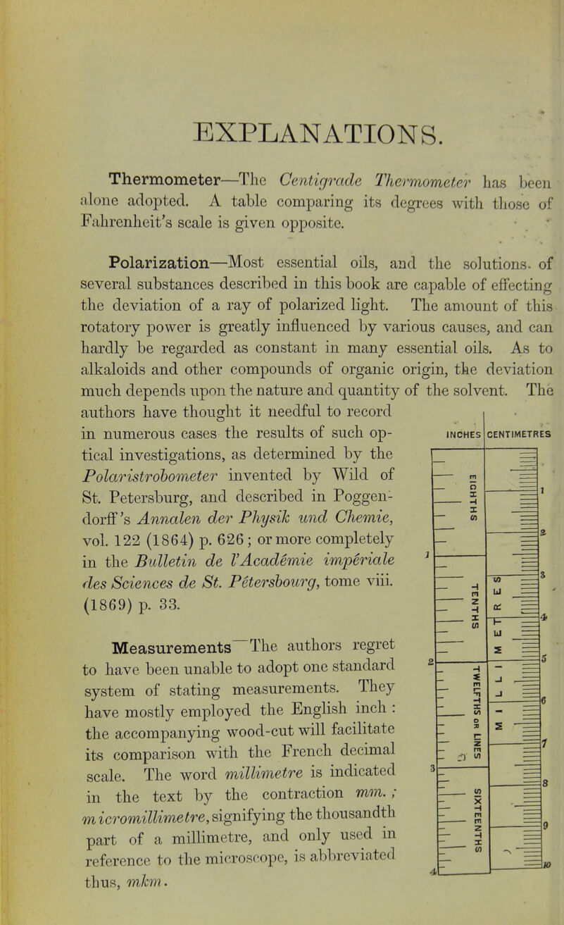 EXPLANATIONS. Thermometer—The Centigrade Thermometer has been nlone adopted. A table comparing its degrees with those of Fahrenheit's scale is given opposite. Polarization—Most essential oils, and the solutions, of several substances described in this book are capable of effecting the deviation of a ray of polarized light. The amount of this rotatory power is greatly influenced by various causes, and can hardly be regarded as constant in many essential oils. As to alkaloids and other compounds of organic origin, the deviation much depends upon the nature and quantity of the solvent. The authors have thought it needful to record in numerous cases the results of such op- tical investigations, as determined by the Polaristrohometer invented by Wild of St. Petersburg, and described in Poggen- dorff's Annalen der Physih und Chemie, vol. 122 (1864) p. 626; or more completely in the Bulletin de VAcademie imperiale des Sciences de St. Petershourg, tome viii. (1869) p. 33. Measurements~The authors regret to have been unable to adopt one standard system of stating measurements. They have mostly employed the English inch : the accompanying wood-cut will facilitate its comparison with the French decimal scale. The word millimetre is indicated in the text by the contraction mm. ; micromillimetre,sigmiymg the thousandth part of a millimetre, and only used in reference to the microscope, is abbreviated thus, mhm.