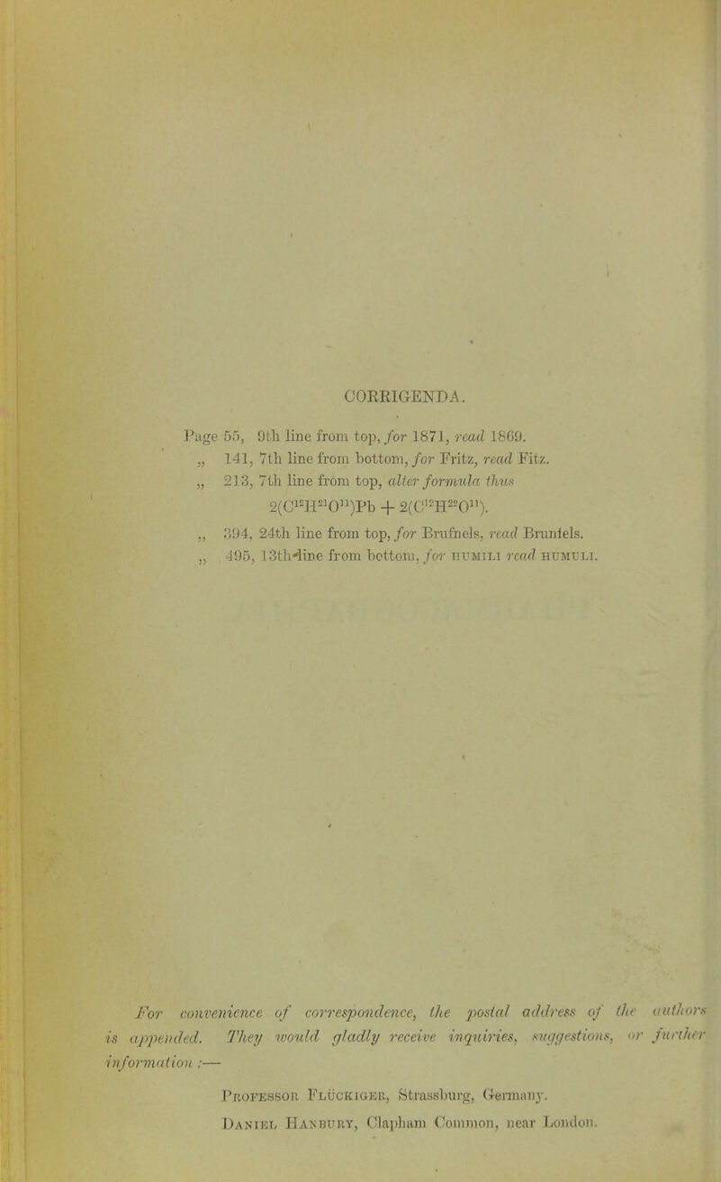 CORRIGENDA. Piige 5.5, iith line from top, for 1871, read 1869. „ 141, 7tli line from bottom, for Fritz, read Fitz. „ 213, 7th line from top, altar formula thus 2(ci2H«o)Pb + 2(C'^H2'^0). „ P>94, 24th line from top, for Bmfnels, read Bnniiels. ,, 495, ISth'line from bottom, for tiumili reaxl humxjli. For convenience of coiTespondence, the j/ottia/ address of Oit utiihors ■is appended. They would gladly receive inquiries^ mcjgestioas. <>r lurihfr inforvxaiion :— Professor Fluckiger, Strassburg, Geraianj-. Daniel Hakbxtry, Clapham Common, near London,