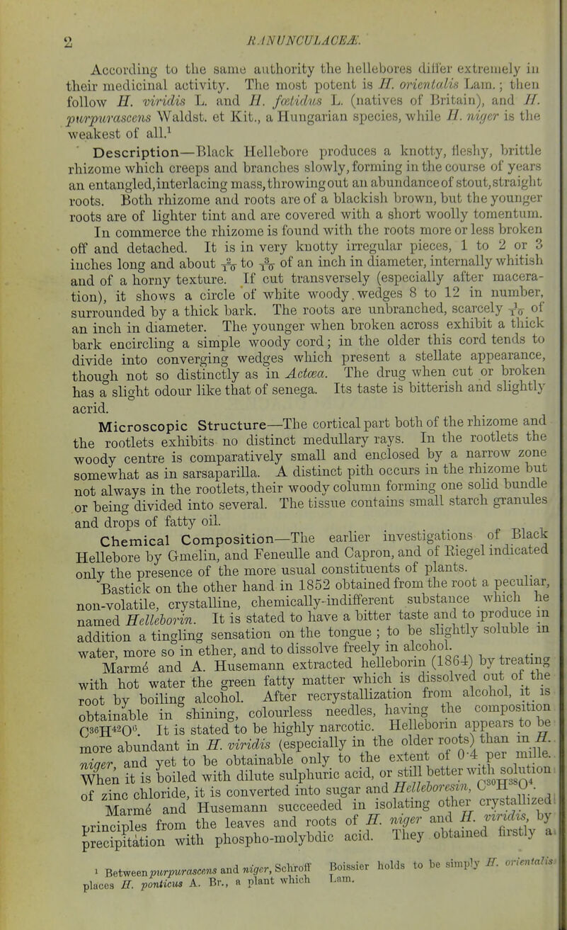 According to the same authority the hellebores dili'er extremely iu their medicinal activity. The most potent is //. orienialis Lam.; then follow H. mriclis L. and 11. fmtidns L. (natives of Britain), and //. •ptirpurascens Waldst. et Kit., a Hungarian sx^ecies, while H. nigtr is the weakest of all.^ Description—Black Hellebore jDroduces a knotty, fleshy, brittle rhizome which creeps and branches slowly, forming in the course of years an entangled, interlacing mass, throwing out an abundance of stout, straight roots. Both rhizome and roots are of a blackish brown, but the younger roots are of lighter tint and are covered with a short woolly tomentum. In commerce the rhizome is found with the roots more or less broken off and detached. It is in very knotty irregular pieces, 1 to 2 or 3 inches long and about i^ to of an inch in diameter, internally whitish and of a horny texture. If cut transversely (especially after macera- tion), it shows a circle of white woody.wedges 8 to 12 in number, surrounded by a thick bark. The roots are unbranched, scarcely ^ry of an inch in diameter. The younger when broken across exhibit a thick bark encircling a simple woody cord; in the older this cord tends to divide into converging wedges which present a stellate appearance, though not so distinctly as in AdcBa. The drug when cut or broken has a slight odour like that of senega. Its taste is bitterish and slightly acrid. Microscopic Structure—The cortical part both of the rhizome and the rootlets exhibits no distinct meduUary rays. In the rootlets the woody centre is comparatively small and enclosed by a narrow zone somewhat as in sarsaparilla. A distinct pith occurs in the rhizome but not always in the rootlets, their woody column forming one solid bundle or being divided into several. The tissue contains small starch granules and drops of fatty oil. Chemical Composition—The earlier investigations of Black Hellebore by Gmelin, and FeneuUe and Capron, and of Riegel indicated only the presence of the more usual constituents of plants. Bastick on the other hand in 1852 obtained from the root a peculiar, non-volatile, crystalline, chemically-indifferent substance which he named HeUeborin. It is stated to have a bitter taste and to produce in addition a tingling sensation on the tongue ; to be slightly soluble in water, more so in ether, and to dissolve freely m alcohol. Marm6 and A. Husemann extracted heUeborin (1864) by treating with hot water the green fatty matter which_ is dissolved out of the root by boiling alcohol. After recrystaUization from alcohol, it is obtainable in shining, colourless needles, having the composition C36H^-2oo It is stated to be highly narcotic. HeUeborin appears to be more abundant in H. viridis (especially in the older roots) than in ^. Zer and yet to be obtainable only to the extent of 0-4 per mille. WheA it is boiled with dilute sulphuric acid, or std better wit^^^^^^^^^^ of zinc chloride, it is converted into sugar and Helleboresm, C« H 0 . MarmTand Husemann succeeded in isolating other crystaUized. r^rindXs from the leaves and roots of H. niger and H. mridts by ^JecipS phospho-molybdic acid. They obtamed firstly a. ^ Between^«r^™c«.5andn<g.r,Schroff Boissier holds to be simply E. orieniaUs- places H. ponticus A. Br., a plant which Lam.