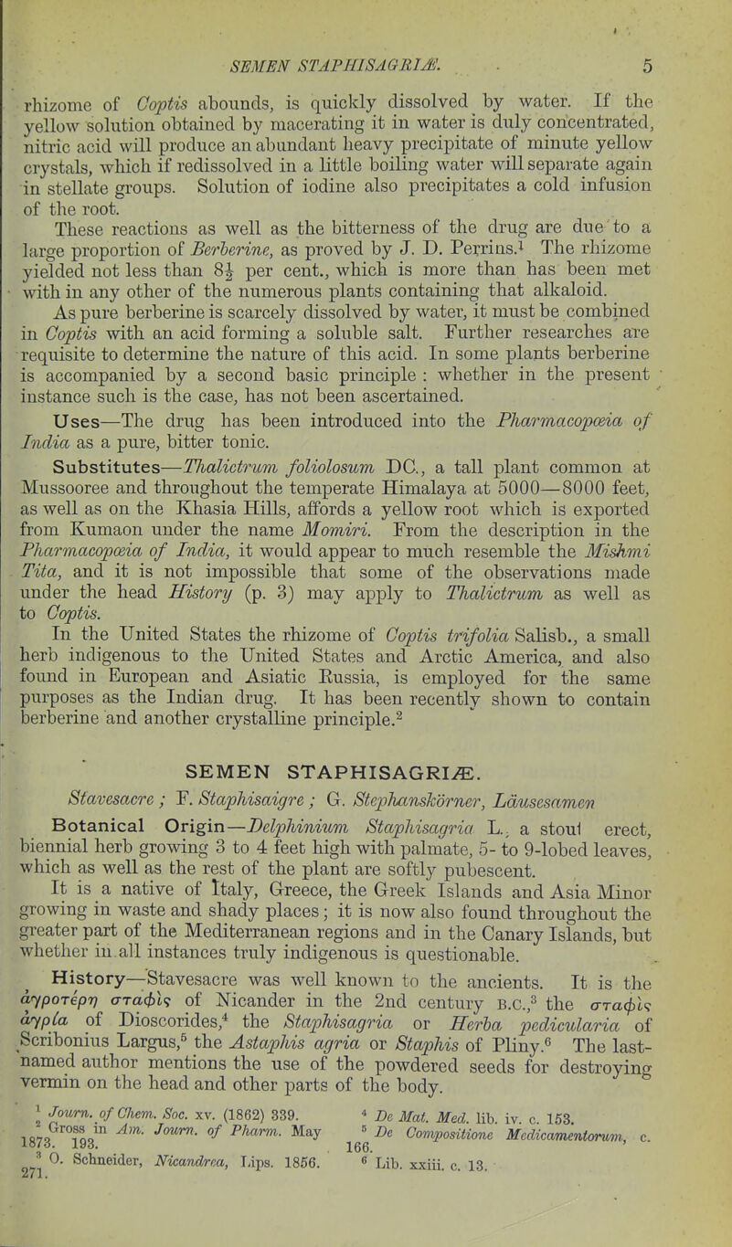 rhizome of Goptis abounds, is quickly dissolved by water. If the yellow solution obtained by macerating it in water is duly concentrated, nitric acid will produce an abundant heavy precipitate of minute yellow crystals, which if redissolved in a little boiling water will separate again in stellate groups. Solution of iodine also precipitates a cold infusion of the root. These reactions as well as the bitterness of the drug are due to a large proportion of Berlerine, as proved by J. D. Perrins.i The rhizome yielded not less than 8| per cent., which is more than has been met with in any other of the numerous plants containing that alkaloid. As pure berberine is scarcely dissolved by water, it must be combined in Coptis with an acid forming a soluble salt. Further researches ate •requisite to determine the nature of this acid. In some plants berberine is accompanied by a second basic principle : whether in the present instance such is the case, has not been ascertained. Uses—The drug has been introduced into the Pharmacopo&ia of India as a pure, bitter tonic. Substitutes—Tlialictrum foliolosum DC, a tall plant common at Mussooree and throughout the temperate Himalaya at 5000—8000 feet, as well as on the Khasia Hills, affords a yellow root which is exported from Kumaon under the name Momiri. From the description in the Pharmacopmia of India, it would appear to much resemble the Mishmi Tita, and it is not impossible that some of the observations made under the head History (p. 3} may apply to Thalictrum as well as to Coptis. In the United States the rhizome of Coptis trifolia Salisb., a small herb indigenous to the United States and Arctic America, and also found in European and Asiatic Eussia, is employed for the same purposes as the Indian drug. It has been recently shown to contain berberine and another crystalline principle.^ SEMEN STAPHISAGRIiE. Sfavesacre ; F. Staphisaigre; G. StepJianskdrner, Ldusesamen Botanical Origin—Delphinium Stapliisagria a stou1 erect, biennial herb growing 3 to 4 feet high with palmate, 5- to 9-lobed leaves, which as well as the rest of the plant are softly pubescent. It is a native of Italy, Greece, the Greek Islands and Asia Minor growing in waste and shady places; it is now also found throughout the greater part of the Mediterranean regions and in the Canary Islands, but whether in. all instances truly indigenous is questionable. History—Stavesacre was well known to the ancients. It is the arypoTepr) <TTa(f)l<; of Nicander in the 2nd century b.c.,^ the o-Ta<^l? ayp£a of Dioscorides,* the Staphisagria or Ilerha pedicularia of Scribonius Largus,^ the Astaphis agria or Staphis of Pliny.^ The last- named author mentions the use of the powdered seeds for destroying vermin on the head and other parts of the body. J Journ. ofOJiem. Soc. xv. (1862) 339. ^ j)^ J^^^^^ ^ i«7Q loo' -^ May « De ComposiUone Mcdicamentomm, c 1016. 19iJ. 156 ' ^ 0. Schneider, Nicandrea, lAps. 1856. ^ Lih. xxiii. c. 13.