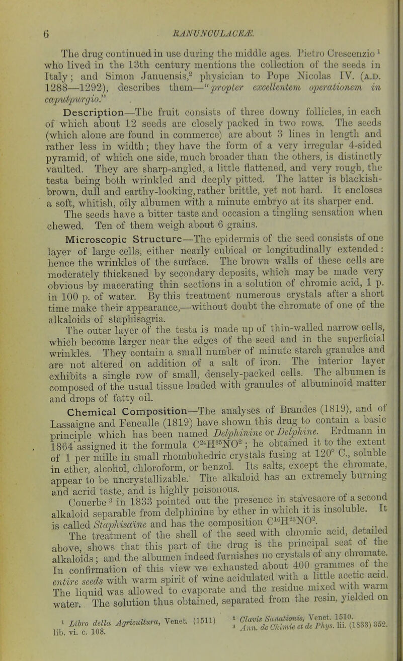 The drug continued in use during the middle ages. I'ietro Crescenzio ^ who lived in the 13th century mentions the collection of the seeds in Italy; and Simon Januensis/ physician to Pope Nicolas IV. (a.d. 1288—1292), describes them—'propter excellentem operationern in caputp'iirijio. Description—The fruit consists of three downy follicles, in each of which about 12 seeds are closely packed in two rows. The seeds (which alone are found in commerce) are about 3 lines in length and rather less in width; they have the form of a very irregular 4-sided pyramid, of which one side, much broader than the others, is distinctly vaulted. They are sharp-angled, a little flattened, and very rough, the testa being both wrinkled and deeply pitted. The latter is blackish- brown, dull and earthy-looking, rather brittle, yet not hard. It encloses a soft, whitish, oily albumen with a minute embryo at its sharper end. The seeds have a bitter taste and occasion a tingling sensation when chewed. Ten of them weigh about 6 grains. Microscopic Structure—The epidermis of the seed consists of one layer of large cells, either nearly cubical or longitudinally extended: hence the wrinkles of the surface. The brown walls of these cells are moderately thickened by secondary deposits, which may be made very obvious by macerating thin sections in a solution of chromic acid, 1 p. in 100 p. of water. By this treatment numerous crystals after a short time make their appearance,—without doubt the chromate of one of the alkaloids of staphisagria. The outer layer of the testa is made up of thin-walled narrow cells, which become larger near the edges of the seed and in the superficial wrinkles. They contain a small number of minute starch granules and are not altered on addition of a salt of iron. The interior layer exhibits a single row of small, densely-packed cells. The albumen is composed of the usual tissue loaded with granules of albummoid matter and drops of fatty oil. Chemical Composition—The analyses of Brandes (1819), and of Lassaigne and FeneuUe (1819) have shown this drug to contain a basic principle which has been named DelpUnine ox DelpUne. Erdmann m 1864 assigned it the formula C^^H^^NO^; he obtained it to the extent of 1 per mille in small rhombohedric crystals fusing at 120 L. soluble in ether, alcohol, chloroform, or benzol. Its salts, except the chromate, appear to be uncrystallizable. The alkaloid has an extremely burning and acrid taste, and is highly poisonous. Couerbe ^ in 1833 pointed out the presence m stavesacre ot a second alkaloid separable from delpliinine by ether in ^;liich it is insoluble, it is called Staijhismne and has the composition C^'^H- , ^ ■, The treatment of the shell of the seed with chromic acid, detailed above, shows that this part of the drug is the principal seat of the alkaloids; and the albumen indeed furnishes no crystals of any chromate. In confirmation of this view we exhausted about 400 grammes of the entire seeds with warm spirit of wine acidulated with a little acehc acid The liquid was aUowed to evaporate and the residue mixed with waim water The solution thus obtained, separated from the resin, yielded on ^ mro aclla AcjH.uUura, Yenet. (1511) ^.^li^f—' Jp^^^^^ 352. lib. VI. c. 108.