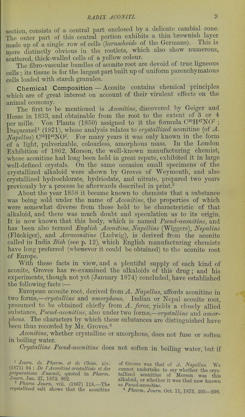 section, consists of a central part enclosed by a delicate cambial zone. The outer part of this central portion exhibits a thin brownish layer made up of a single row of cells (kernscheide of the Germans). This is more distinctly obvious in the rootlets, which also show numerous, scattered, thick-walled cells of a yellow colour. The fibro-vascular bundles of aconite root are devoid of true ligneous cells ; its tissue is for the largest part built up of uniform parenchymatous cells loaded with starch granules. Chemical Composition — Aconite contains chemical principles which are of great interest on account of their virulent effects on the animal economy. The first to be mentioned is Aconitine, discovered by Geiger and Hesse in 1833, and obtainable from the root to the extent of 3 or 4 per mille. Von Planta (1850) assigned to it the formula C^oH^^j^O^ ; DuquesneP (1871), whose analysis relates to crystallized aconitine (of A. Napellus) C^^H^^NO^. For many years it was only known in the form of a light, pulverizable, colourless, amorphous mass. In the London Exhibition of 1862, Morson, the well-known manufacturing chemist, whose aconitine had long been held in great repute, exhibited it in large well-defined crystals. On the same occasion small specimens of the crystallized alkaloid were shown by Groves of Weymouth, and also crystallized hydrochlorate, hydriodate, and nitrate, prepared two years previously by a process he afterwards described in print.^ About the year 1858 it became known to chemists that a substance was being sold under the name of Aconitine, the properties of which were somewhat diverse from those held to be characteristic of that alkaloid, and there was much doubt and speculation as to its origin. It is now known that this body, which is named Pseud-aconitine, and has been also termed English Aconitine, Napelline (Wiggers), Nepaline (Fliickiger), and Acraconitine (Ludwig), is derived from the aconite called in India Bish (see p. 12), which English manufacturing chemists have long preferred (whenever it could be obtained) to the aconite root of Europe. With these facts in view, and a plentiful supply of each kind of aconite, Groves has re-examined the alkaloids of this drug; and his experiments, though not yet (January 1874) concluded, have established the following facts:— European aconite root, derived from A. Napellus, affords aconitine in two forms,—crystalline and amorphous. Indian or Nepal aconite root, presumed to be obtained chiefly from A. ferox, yields a closely allied substance, Pseud-aconitine, also under two forms,—crystalline and amor- phous. The characters by which these substances are distinguished have been thus recorded by Mr. Groves. Aconitine, whether ciystalKne or amorphous, does not fuse or soften in boiling water. Crystalline Pseud-aconitine does not soften in boiling water, but if ' Journ. dc. Pharm. et de Chim. xiv. (1871) 94 ; De VAconitini cristalUsde et des priparations d^aconit, quoted in Pharm. Jown. Jan. 27, 1872. 602. * Pharm Journ. viii. (1867) 118.—The crystallized salt shows that the aconitine of Groves was that of A. Napellus. We cannot undertake to say whether the crys- tallized aconitine of Morson was this alkaloid, or whether it was that now known as Pseud-aconitine. ^ Pharm. Journ. Oct. 11, 1873! 293—296.